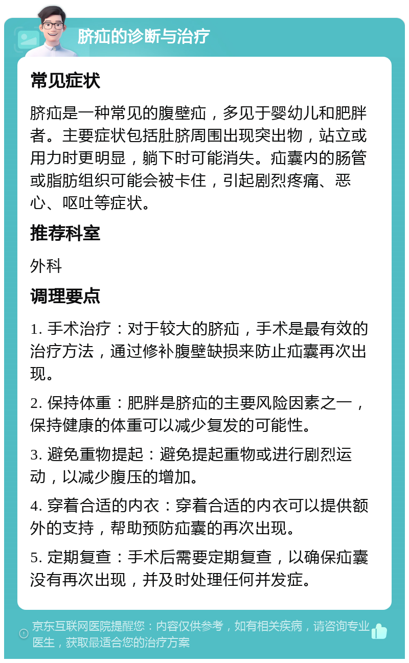 脐疝的诊断与治疗 常见症状 脐疝是一种常见的腹壁疝，多见于婴幼儿和肥胖者。主要症状包括肚脐周围出现突出物，站立或用力时更明显，躺下时可能消失。疝囊内的肠管或脂肪组织可能会被卡住，引起剧烈疼痛、恶心、呕吐等症状。 推荐科室 外科 调理要点 1. 手术治疗：对于较大的脐疝，手术是最有效的治疗方法，通过修补腹壁缺损来防止疝囊再次出现。 2. 保持体重：肥胖是脐疝的主要风险因素之一，保持健康的体重可以减少复发的可能性。 3. 避免重物提起：避免提起重物或进行剧烈运动，以减少腹压的增加。 4. 穿着合适的内衣：穿着合适的内衣可以提供额外的支持，帮助预防疝囊的再次出现。 5. 定期复查：手术后需要定期复查，以确保疝囊没有再次出现，并及时处理任何并发症。