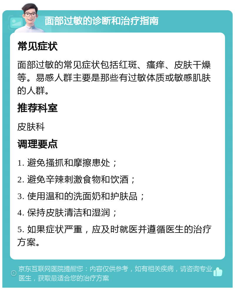 面部过敏的诊断和治疗指南 常见症状 面部过敏的常见症状包括红斑、瘙痒、皮肤干燥等。易感人群主要是那些有过敏体质或敏感肌肤的人群。 推荐科室 皮肤科 调理要点 1. 避免搔抓和摩擦患处； 2. 避免辛辣刺激食物和饮酒； 3. 使用温和的洗面奶和护肤品； 4. 保持皮肤清洁和湿润； 5. 如果症状严重，应及时就医并遵循医生的治疗方案。