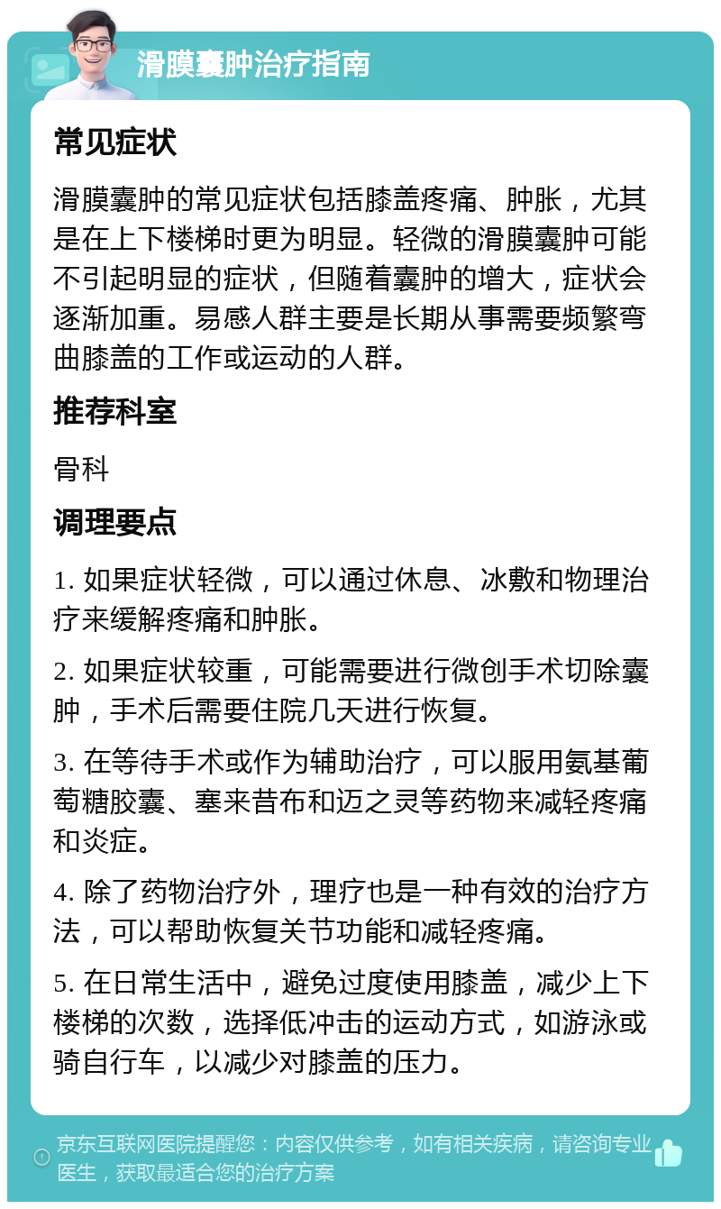 滑膜囊肿治疗指南 常见症状 滑膜囊肿的常见症状包括膝盖疼痛、肿胀，尤其是在上下楼梯时更为明显。轻微的滑膜囊肿可能不引起明显的症状，但随着囊肿的增大，症状会逐渐加重。易感人群主要是长期从事需要频繁弯曲膝盖的工作或运动的人群。 推荐科室 骨科 调理要点 1. 如果症状轻微，可以通过休息、冰敷和物理治疗来缓解疼痛和肿胀。 2. 如果症状较重，可能需要进行微创手术切除囊肿，手术后需要住院几天进行恢复。 3. 在等待手术或作为辅助治疗，可以服用氨基葡萄糖胶囊、塞来昔布和迈之灵等药物来减轻疼痛和炎症。 4. 除了药物治疗外，理疗也是一种有效的治疗方法，可以帮助恢复关节功能和减轻疼痛。 5. 在日常生活中，避免过度使用膝盖，减少上下楼梯的次数，选择低冲击的运动方式，如游泳或骑自行车，以减少对膝盖的压力。