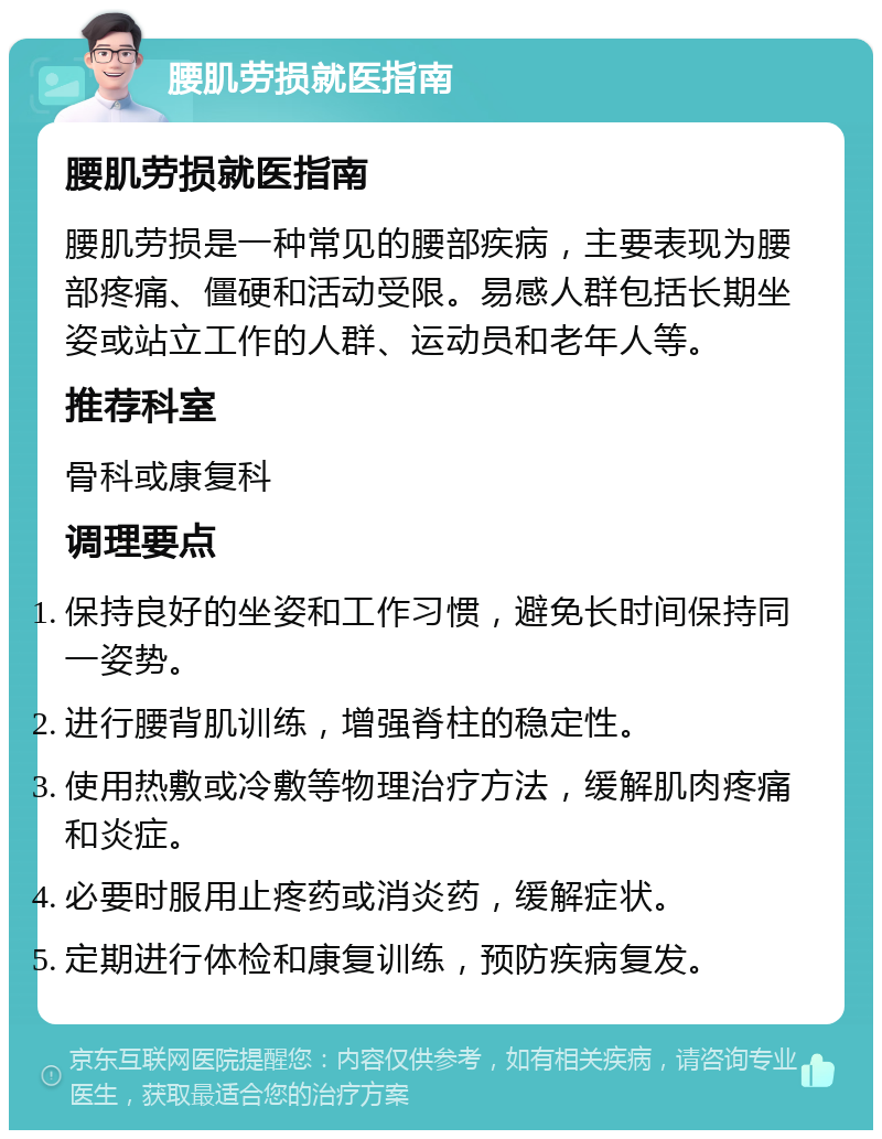 腰肌劳损就医指南 腰肌劳损就医指南 腰肌劳损是一种常见的腰部疾病，主要表现为腰部疼痛、僵硬和活动受限。易感人群包括长期坐姿或站立工作的人群、运动员和老年人等。 推荐科室 骨科或康复科 调理要点 保持良好的坐姿和工作习惯，避免长时间保持同一姿势。 进行腰背肌训练，增强脊柱的稳定性。 使用热敷或冷敷等物理治疗方法，缓解肌肉疼痛和炎症。 必要时服用止疼药或消炎药，缓解症状。 定期进行体检和康复训练，预防疾病复发。