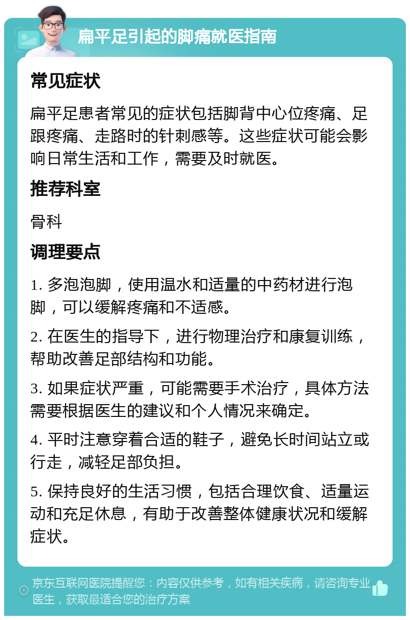 扁平足引起的脚痛就医指南 常见症状 扁平足患者常见的症状包括脚背中心位疼痛、足跟疼痛、走路时的针刺感等。这些症状可能会影响日常生活和工作，需要及时就医。 推荐科室 骨科 调理要点 1. 多泡泡脚，使用温水和适量的中药材进行泡脚，可以缓解疼痛和不适感。 2. 在医生的指导下，进行物理治疗和康复训练，帮助改善足部结构和功能。 3. 如果症状严重，可能需要手术治疗，具体方法需要根据医生的建议和个人情况来确定。 4. 平时注意穿着合适的鞋子，避免长时间站立或行走，减轻足部负担。 5. 保持良好的生活习惯，包括合理饮食、适量运动和充足休息，有助于改善整体健康状况和缓解症状。