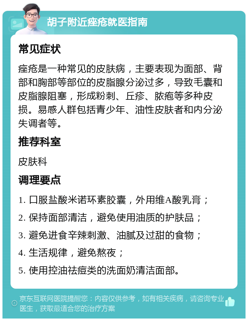 胡子附近痤疮就医指南 常见症状 痤疮是一种常见的皮肤病，主要表现为面部、背部和胸部等部位的皮脂腺分泌过多，导致毛囊和皮脂腺阻塞，形成粉刺、丘疹、脓疱等多种皮损。易感人群包括青少年、油性皮肤者和内分泌失调者等。 推荐科室 皮肤科 调理要点 1. 口服盐酸米诺环素胶囊，外用维A酸乳膏； 2. 保持面部清洁，避免使用油质的护肤品； 3. 避免进食辛辣刺激、油腻及过甜的食物； 4. 生活规律，避免熬夜； 5. 使用控油祛痘类的洗面奶清洁面部。