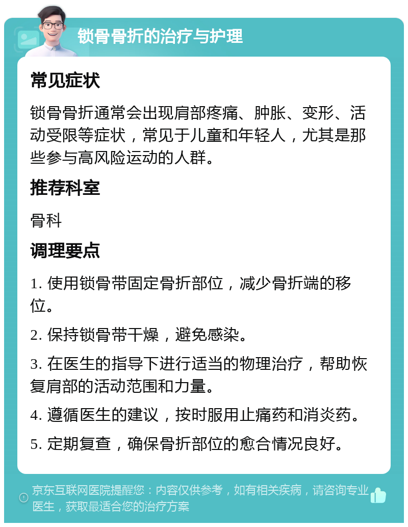 锁骨骨折的治疗与护理 常见症状 锁骨骨折通常会出现肩部疼痛、肿胀、变形、活动受限等症状，常见于儿童和年轻人，尤其是那些参与高风险运动的人群。 推荐科室 骨科 调理要点 1. 使用锁骨带固定骨折部位，减少骨折端的移位。 2. 保持锁骨带干燥，避免感染。 3. 在医生的指导下进行适当的物理治疗，帮助恢复肩部的活动范围和力量。 4. 遵循医生的建议，按时服用止痛药和消炎药。 5. 定期复查，确保骨折部位的愈合情况良好。