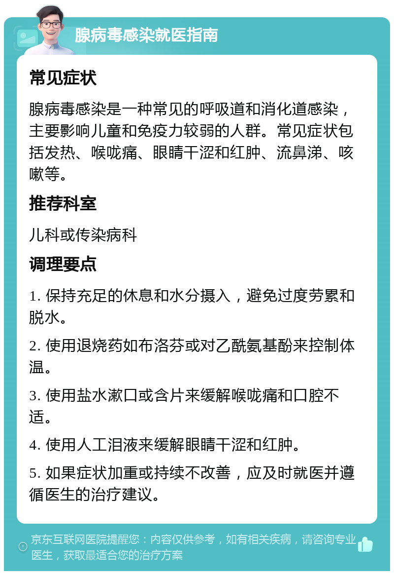 腺病毒感染就医指南 常见症状 腺病毒感染是一种常见的呼吸道和消化道感染，主要影响儿童和免疫力较弱的人群。常见症状包括发热、喉咙痛、眼睛干涩和红肿、流鼻涕、咳嗽等。 推荐科室 儿科或传染病科 调理要点 1. 保持充足的休息和水分摄入，避免过度劳累和脱水。 2. 使用退烧药如布洛芬或对乙酰氨基酚来控制体温。 3. 使用盐水漱口或含片来缓解喉咙痛和口腔不适。 4. 使用人工泪液来缓解眼睛干涩和红肿。 5. 如果症状加重或持续不改善，应及时就医并遵循医生的治疗建议。