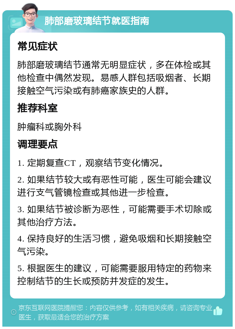 肺部磨玻璃结节就医指南 常见症状 肺部磨玻璃结节通常无明显症状，多在体检或其他检查中偶然发现。易感人群包括吸烟者、长期接触空气污染或有肺癌家族史的人群。 推荐科室 肿瘤科或胸外科 调理要点 1. 定期复查CT，观察结节变化情况。 2. 如果结节较大或有恶性可能，医生可能会建议进行支气管镜检查或其他进一步检查。 3. 如果结节被诊断为恶性，可能需要手术切除或其他治疗方法。 4. 保持良好的生活习惯，避免吸烟和长期接触空气污染。 5. 根据医生的建议，可能需要服用特定的药物来控制结节的生长或预防并发症的发生。