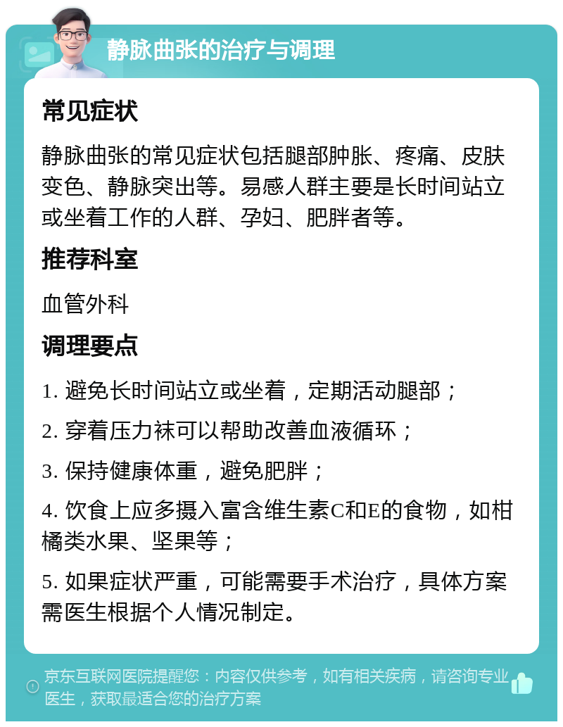 静脉曲张的治疗与调理 常见症状 静脉曲张的常见症状包括腿部肿胀、疼痛、皮肤变色、静脉突出等。易感人群主要是长时间站立或坐着工作的人群、孕妇、肥胖者等。 推荐科室 血管外科 调理要点 1. 避免长时间站立或坐着，定期活动腿部； 2. 穿着压力袜可以帮助改善血液循环； 3. 保持健康体重，避免肥胖； 4. 饮食上应多摄入富含维生素C和E的食物，如柑橘类水果、坚果等； 5. 如果症状严重，可能需要手术治疗，具体方案需医生根据个人情况制定。