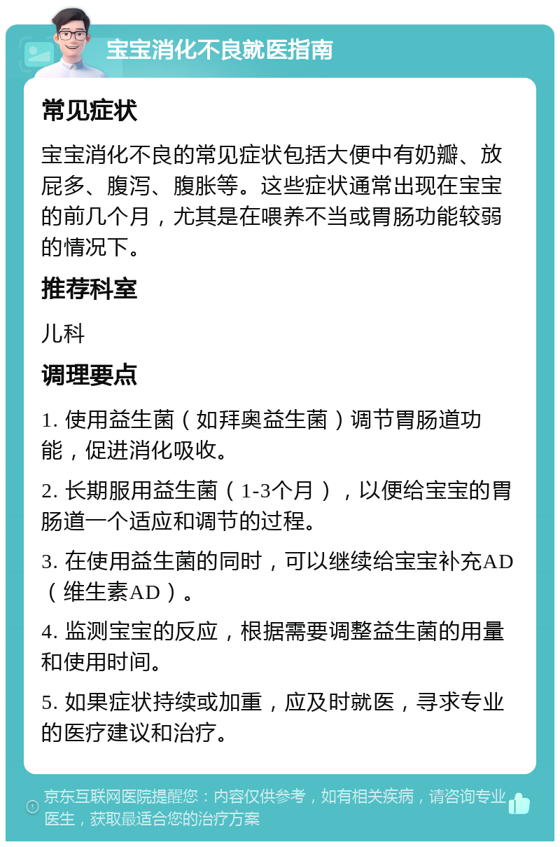 宝宝消化不良就医指南 常见症状 宝宝消化不良的常见症状包括大便中有奶瓣、放屁多、腹泻、腹胀等。这些症状通常出现在宝宝的前几个月，尤其是在喂养不当或胃肠功能较弱的情况下。 推荐科室 儿科 调理要点 1. 使用益生菌（如拜奥益生菌）调节胃肠道功能，促进消化吸收。 2. 长期服用益生菌（1-3个月），以便给宝宝的胃肠道一个适应和调节的过程。 3. 在使用益生菌的同时，可以继续给宝宝补充AD（维生素AD）。 4. 监测宝宝的反应，根据需要调整益生菌的用量和使用时间。 5. 如果症状持续或加重，应及时就医，寻求专业的医疗建议和治疗。