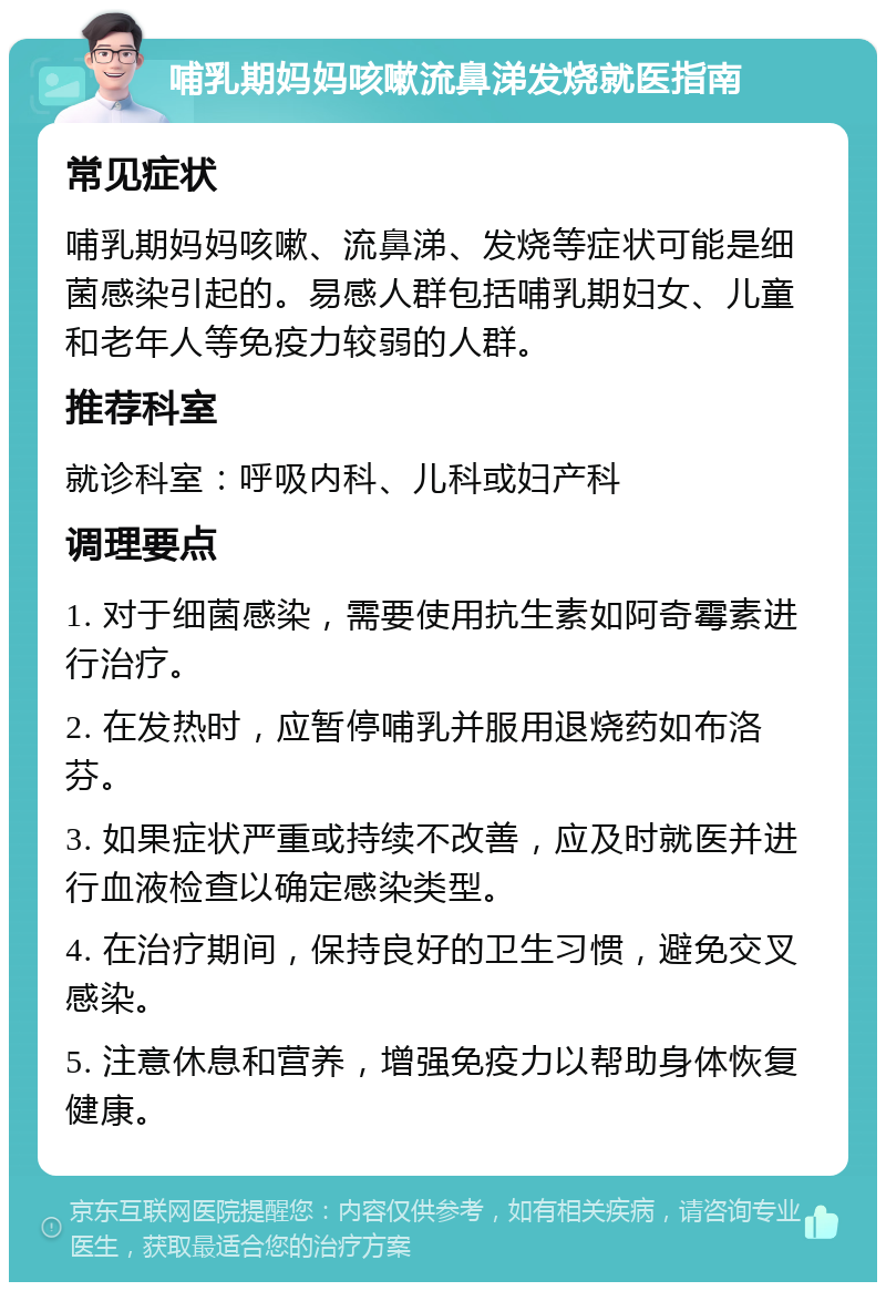 哺乳期妈妈咳嗽流鼻涕发烧就医指南 常见症状 哺乳期妈妈咳嗽、流鼻涕、发烧等症状可能是细菌感染引起的。易感人群包括哺乳期妇女、儿童和老年人等免疫力较弱的人群。 推荐科室 就诊科室：呼吸内科、儿科或妇产科 调理要点 1. 对于细菌感染，需要使用抗生素如阿奇霉素进行治疗。 2. 在发热时，应暂停哺乳并服用退烧药如布洛芬。 3. 如果症状严重或持续不改善，应及时就医并进行血液检查以确定感染类型。 4. 在治疗期间，保持良好的卫生习惯，避免交叉感染。 5. 注意休息和营养，增强免疫力以帮助身体恢复健康。