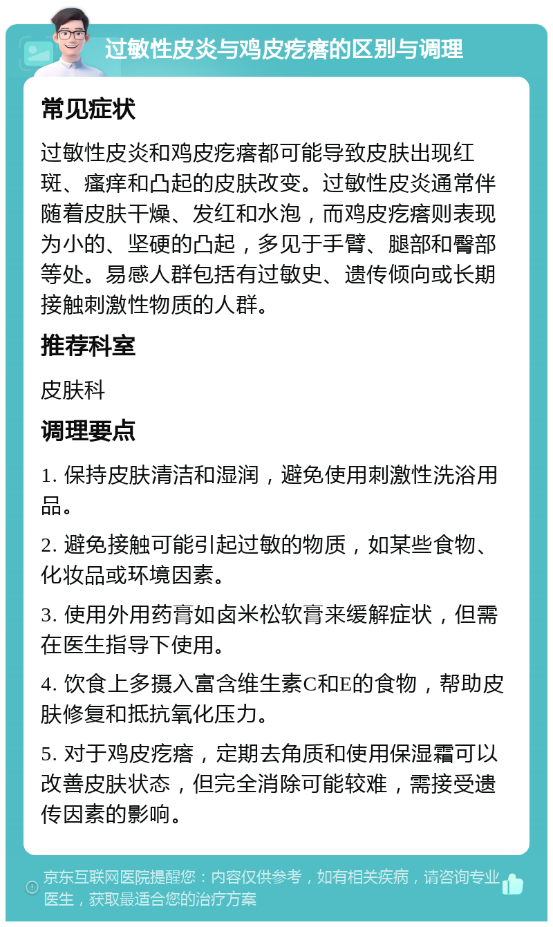 过敏性皮炎与鸡皮疙瘩的区别与调理 常见症状 过敏性皮炎和鸡皮疙瘩都可能导致皮肤出现红斑、瘙痒和凸起的皮肤改变。过敏性皮炎通常伴随着皮肤干燥、发红和水泡，而鸡皮疙瘩则表现为小的、坚硬的凸起，多见于手臂、腿部和臀部等处。易感人群包括有过敏史、遗传倾向或长期接触刺激性物质的人群。 推荐科室 皮肤科 调理要点 1. 保持皮肤清洁和湿润，避免使用刺激性洗浴用品。 2. 避免接触可能引起过敏的物质，如某些食物、化妆品或环境因素。 3. 使用外用药膏如卤米松软膏来缓解症状，但需在医生指导下使用。 4. 饮食上多摄入富含维生素C和E的食物，帮助皮肤修复和抵抗氧化压力。 5. 对于鸡皮疙瘩，定期去角质和使用保湿霜可以改善皮肤状态，但完全消除可能较难，需接受遗传因素的影响。