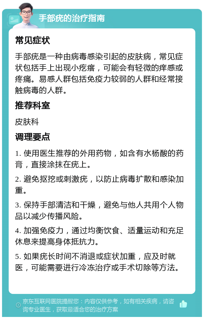 手部疣的治疗指南 常见症状 手部疣是一种由病毒感染引起的皮肤病，常见症状包括手上出现小疙瘩，可能会有轻微的痒感或疼痛。易感人群包括免疫力较弱的人群和经常接触病毒的人群。 推荐科室 皮肤科 调理要点 1. 使用医生推荐的外用药物，如含有水杨酸的药膏，直接涂抹在疣上。 2. 避免抠挖或刺激疣，以防止病毒扩散和感染加重。 3. 保持手部清洁和干燥，避免与他人共用个人物品以减少传播风险。 4. 加强免疫力，通过均衡饮食、适量运动和充足休息来提高身体抵抗力。 5. 如果疣长时间不消退或症状加重，应及时就医，可能需要进行冷冻治疗或手术切除等方法。