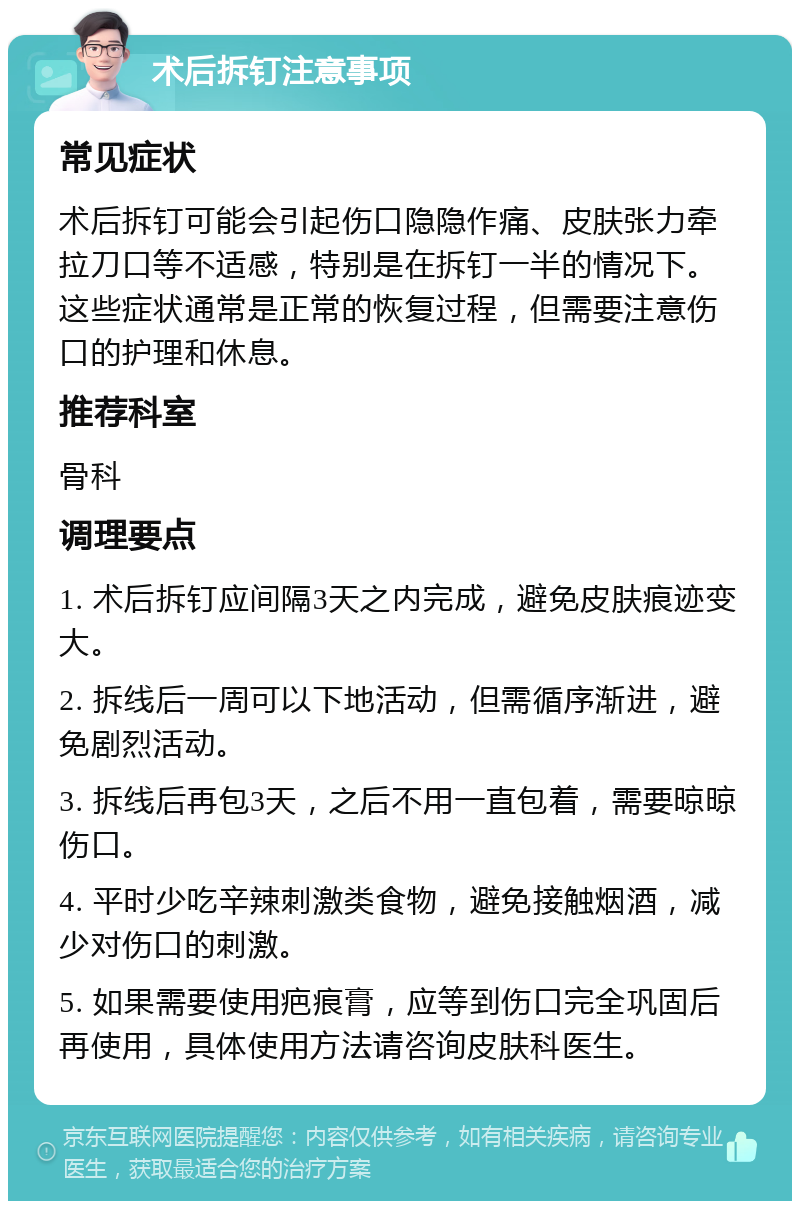 术后拆钉注意事项 常见症状 术后拆钉可能会引起伤口隐隐作痛、皮肤张力牵拉刀口等不适感，特别是在拆钉一半的情况下。这些症状通常是正常的恢复过程，但需要注意伤口的护理和休息。 推荐科室 骨科 调理要点 1. 术后拆钉应间隔3天之内完成，避免皮肤痕迹变大。 2. 拆线后一周可以下地活动，但需循序渐进，避免剧烈活动。 3. 拆线后再包3天，之后不用一直包着，需要晾晾伤口。 4. 平时少吃辛辣刺激类食物，避免接触烟酒，减少对伤口的刺激。 5. 如果需要使用疤痕膏，应等到伤口完全巩固后再使用，具体使用方法请咨询皮肤科医生。