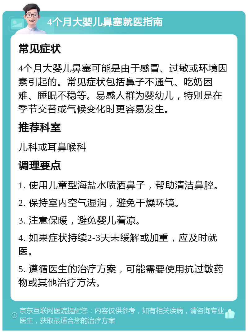 4个月大婴儿鼻塞就医指南 常见症状 4个月大婴儿鼻塞可能是由于感冒、过敏或环境因素引起的。常见症状包括鼻子不通气、吃奶困难、睡眠不稳等。易感人群为婴幼儿，特别是在季节交替或气候变化时更容易发生。 推荐科室 儿科或耳鼻喉科 调理要点 1. 使用儿童型海盐水喷洒鼻子，帮助清洁鼻腔。 2. 保持室内空气湿润，避免干燥环境。 3. 注意保暖，避免婴儿着凉。 4. 如果症状持续2-3天未缓解或加重，应及时就医。 5. 遵循医生的治疗方案，可能需要使用抗过敏药物或其他治疗方法。