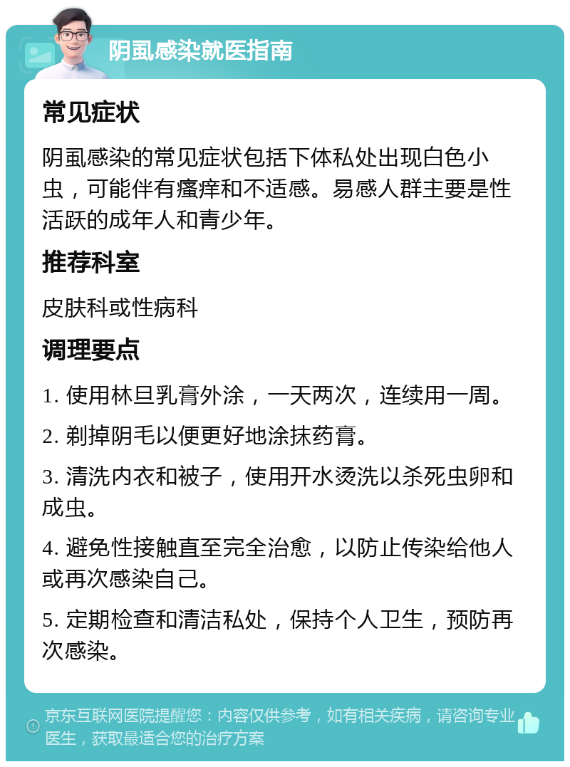 阴虱感染就医指南 常见症状 阴虱感染的常见症状包括下体私处出现白色小虫，可能伴有瘙痒和不适感。易感人群主要是性活跃的成年人和青少年。 推荐科室 皮肤科或性病科 调理要点 1. 使用林旦乳膏外涂，一天两次，连续用一周。 2. 剃掉阴毛以便更好地涂抹药膏。 3. 清洗内衣和被子，使用开水烫洗以杀死虫卵和成虫。 4. 避免性接触直至完全治愈，以防止传染给他人或再次感染自己。 5. 定期检查和清洁私处，保持个人卫生，预防再次感染。