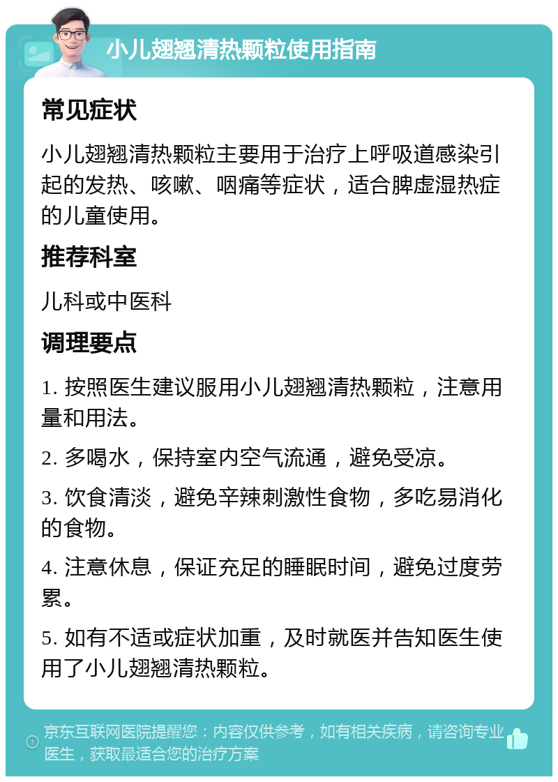 小儿翅翘清热颗粒使用指南 常见症状 小儿翅翘清热颗粒主要用于治疗上呼吸道感染引起的发热、咳嗽、咽痛等症状，适合脾虚湿热症的儿童使用。 推荐科室 儿科或中医科 调理要点 1. 按照医生建议服用小儿翅翘清热颗粒，注意用量和用法。 2. 多喝水，保持室内空气流通，避免受凉。 3. 饮食清淡，避免辛辣刺激性食物，多吃易消化的食物。 4. 注意休息，保证充足的睡眠时间，避免过度劳累。 5. 如有不适或症状加重，及时就医并告知医生使用了小儿翅翘清热颗粒。