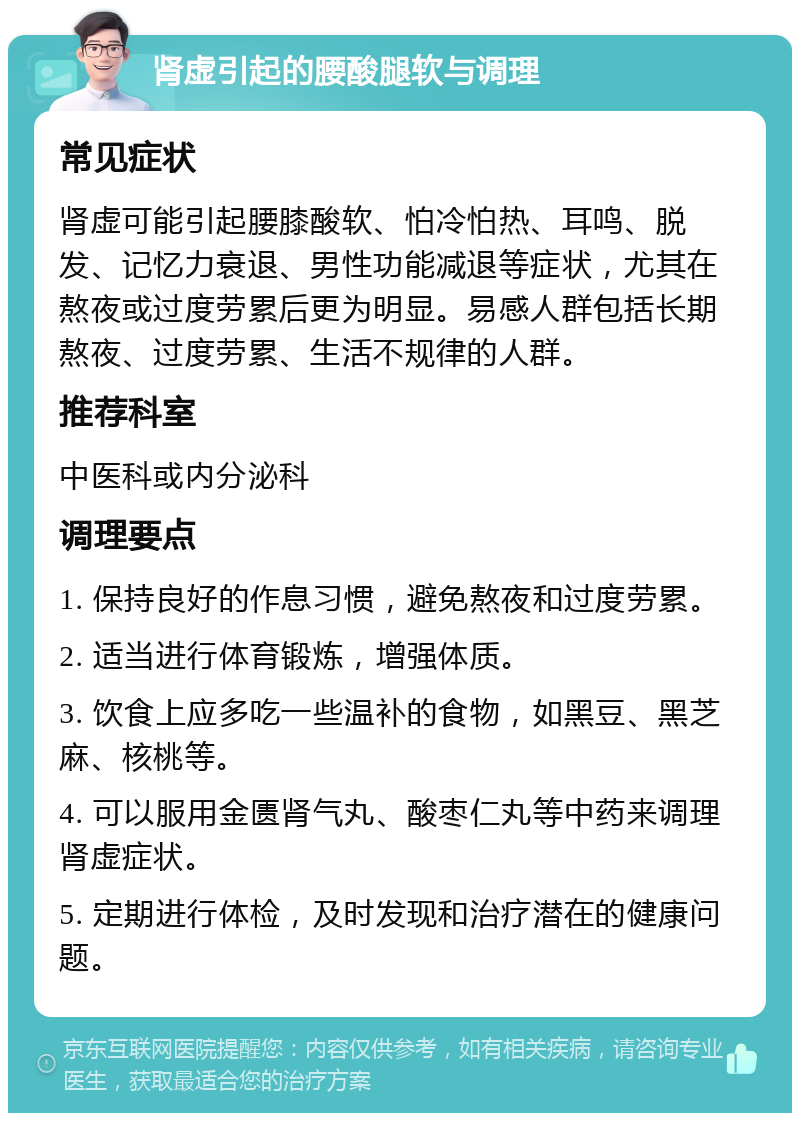 肾虚引起的腰酸腿软与调理 常见症状 肾虚可能引起腰膝酸软、怕冷怕热、耳鸣、脱发、记忆力衰退、男性功能减退等症状，尤其在熬夜或过度劳累后更为明显。易感人群包括长期熬夜、过度劳累、生活不规律的人群。 推荐科室 中医科或内分泌科 调理要点 1. 保持良好的作息习惯，避免熬夜和过度劳累。 2. 适当进行体育锻炼，增强体质。 3. 饮食上应多吃一些温补的食物，如黑豆、黑芝麻、核桃等。 4. 可以服用金匮肾气丸、酸枣仁丸等中药来调理肾虚症状。 5. 定期进行体检，及时发现和治疗潜在的健康问题。