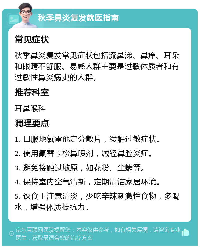 秋季鼻炎复发就医指南 常见症状 秋季鼻炎复发常见症状包括流鼻涕、鼻痒、耳朵和眼睛不舒服。易感人群主要是过敏体质者和有过敏性鼻炎病史的人群。 推荐科室 耳鼻喉科 调理要点 1. 口服地氯雷他定分散片，缓解过敏症状。 2. 使用氟替卡松鼻喷剂，减轻鼻腔炎症。 3. 避免接触过敏原，如花粉、尘螨等。 4. 保持室内空气清新，定期清洁家居环境。 5. 饮食上注意清淡，少吃辛辣刺激性食物，多喝水，增强体质抵抗力。