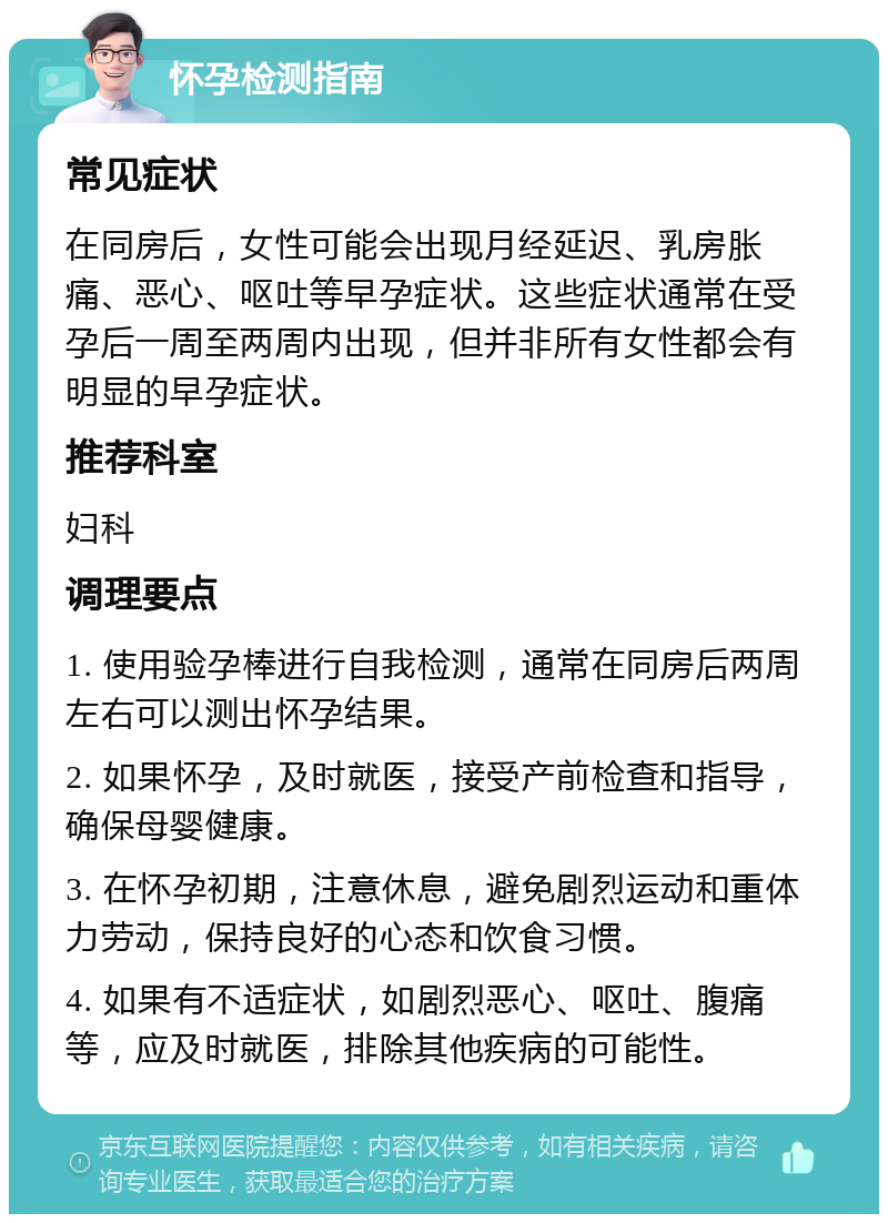 怀孕检测指南 常见症状 在同房后，女性可能会出现月经延迟、乳房胀痛、恶心、呕吐等早孕症状。这些症状通常在受孕后一周至两周内出现，但并非所有女性都会有明显的早孕症状。 推荐科室 妇科 调理要点 1. 使用验孕棒进行自我检测，通常在同房后两周左右可以测出怀孕结果。 2. 如果怀孕，及时就医，接受产前检查和指导，确保母婴健康。 3. 在怀孕初期，注意休息，避免剧烈运动和重体力劳动，保持良好的心态和饮食习惯。 4. 如果有不适症状，如剧烈恶心、呕吐、腹痛等，应及时就医，排除其他疾病的可能性。