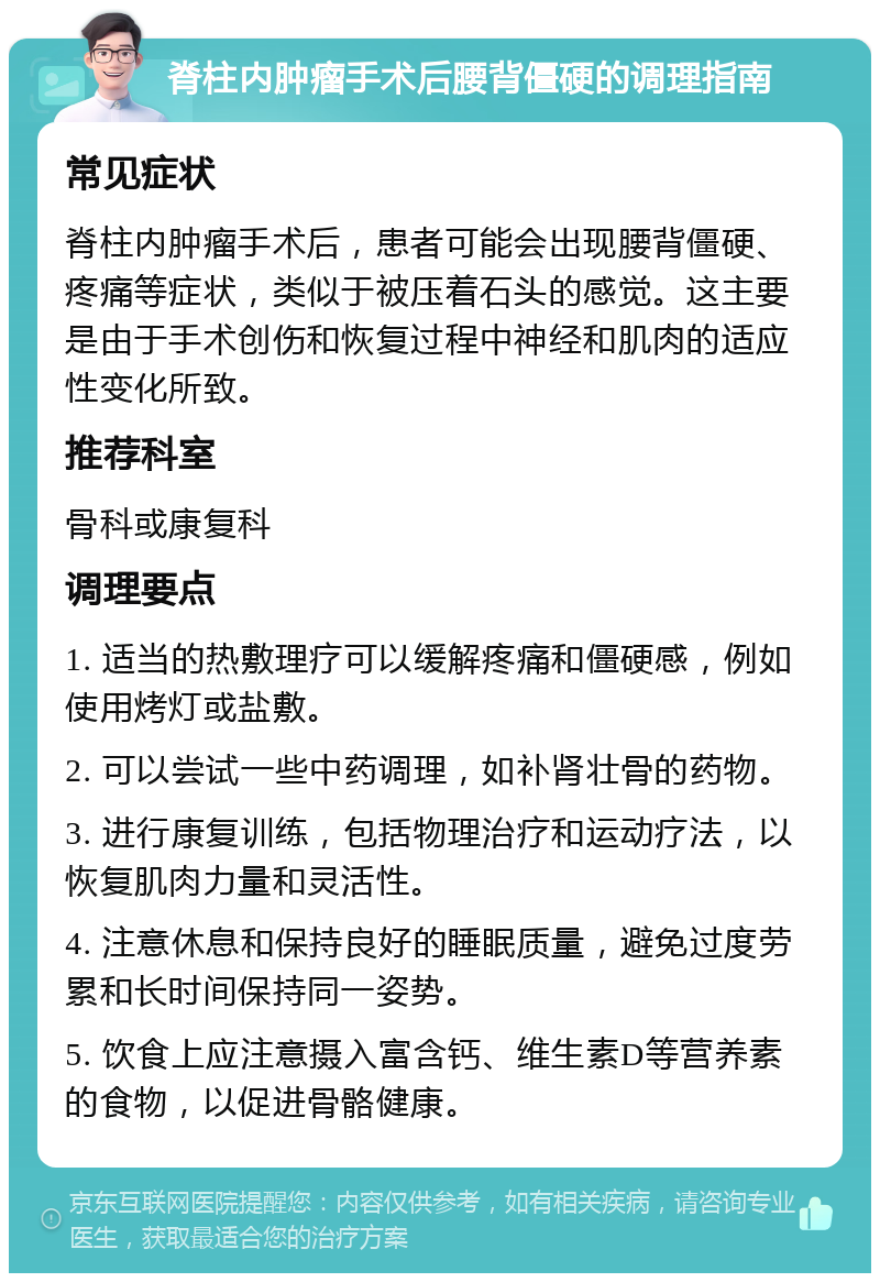 脊柱内肿瘤手术后腰背僵硬的调理指南 常见症状 脊柱内肿瘤手术后，患者可能会出现腰背僵硬、疼痛等症状，类似于被压着石头的感觉。这主要是由于手术创伤和恢复过程中神经和肌肉的适应性变化所致。 推荐科室 骨科或康复科 调理要点 1. 适当的热敷理疗可以缓解疼痛和僵硬感，例如使用烤灯或盐敷。 2. 可以尝试一些中药调理，如补肾壮骨的药物。 3. 进行康复训练，包括物理治疗和运动疗法，以恢复肌肉力量和灵活性。 4. 注意休息和保持良好的睡眠质量，避免过度劳累和长时间保持同一姿势。 5. 饮食上应注意摄入富含钙、维生素D等营养素的食物，以促进骨骼健康。