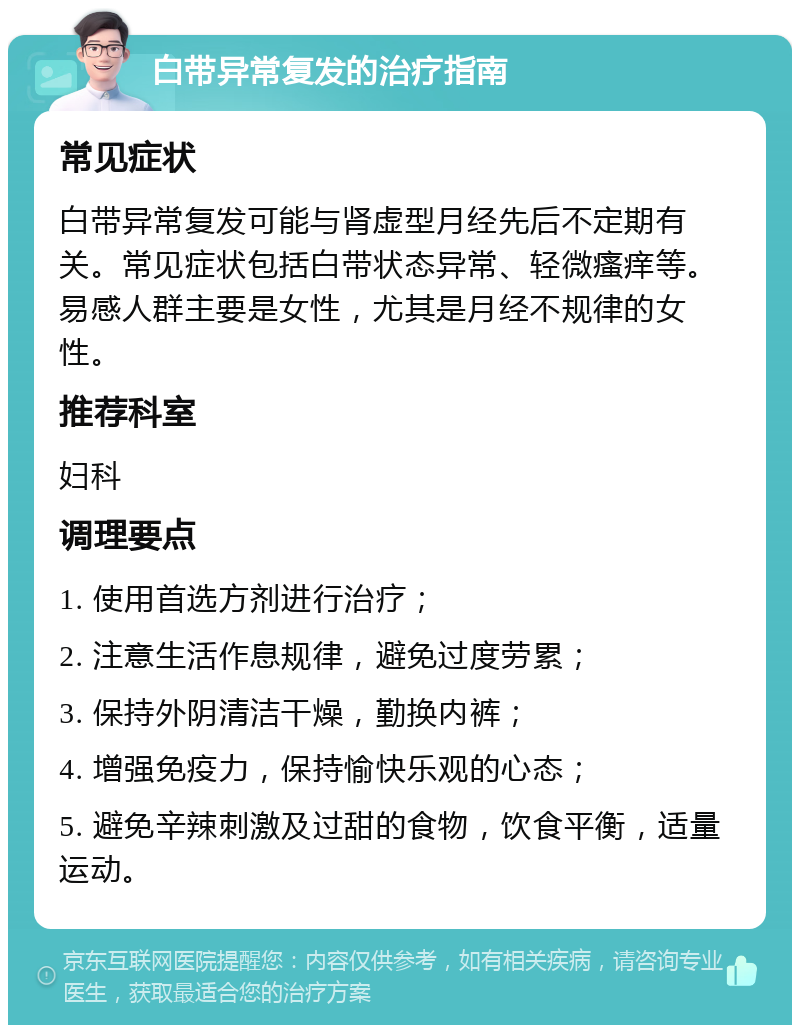 白带异常复发的治疗指南 常见症状 白带异常复发可能与肾虚型月经先后不定期有关。常见症状包括白带状态异常、轻微瘙痒等。易感人群主要是女性，尤其是月经不规律的女性。 推荐科室 妇科 调理要点 1. 使用首选方剂进行治疗； 2. 注意生活作息规律，避免过度劳累； 3. 保持外阴清洁干燥，勤换内裤； 4. 增强免疫力，保持愉快乐观的心态； 5. 避免辛辣刺激及过甜的食物，饮食平衡，适量运动。