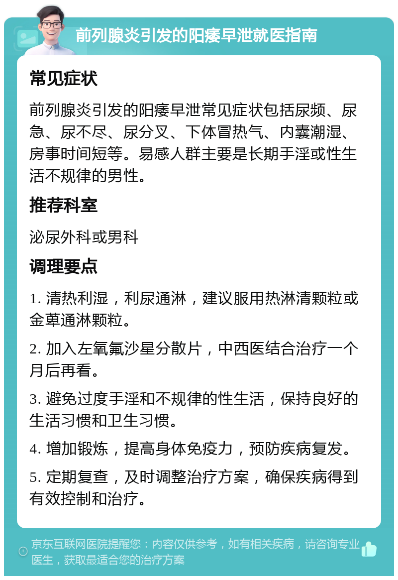 前列腺炎引发的阳痿早泄就医指南 常见症状 前列腺炎引发的阳痿早泄常见症状包括尿频、尿急、尿不尽、尿分叉、下体冒热气、内囊潮湿、房事时间短等。易感人群主要是长期手淫或性生活不规律的男性。 推荐科室 泌尿外科或男科 调理要点 1. 清热利湿，利尿通淋，建议服用热淋清颗粒或金萆通淋颗粒。 2. 加入左氧氟沙星分散片，中西医结合治疗一个月后再看。 3. 避免过度手淫和不规律的性生活，保持良好的生活习惯和卫生习惯。 4. 增加锻炼，提高身体免疫力，预防疾病复发。 5. 定期复查，及时调整治疗方案，确保疾病得到有效控制和治疗。