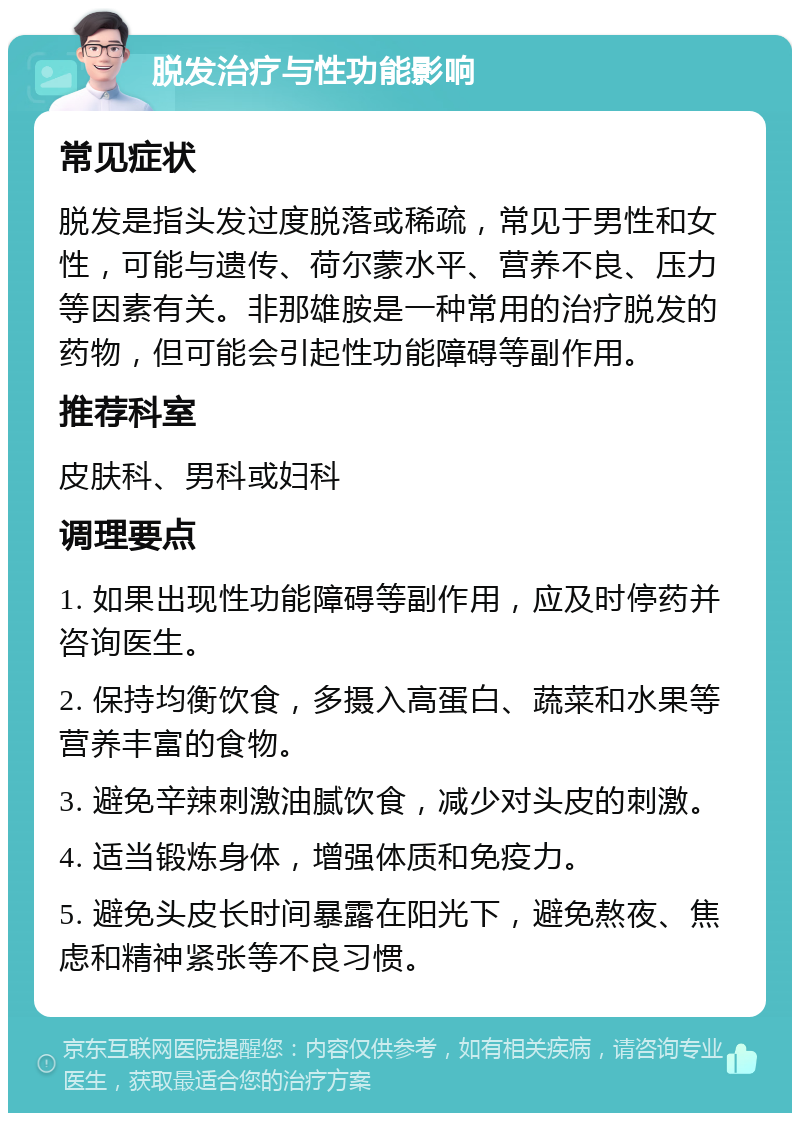 脱发治疗与性功能影响 常见症状 脱发是指头发过度脱落或稀疏，常见于男性和女性，可能与遗传、荷尔蒙水平、营养不良、压力等因素有关。非那雄胺是一种常用的治疗脱发的药物，但可能会引起性功能障碍等副作用。 推荐科室 皮肤科、男科或妇科 调理要点 1. 如果出现性功能障碍等副作用，应及时停药并咨询医生。 2. 保持均衡饮食，多摄入高蛋白、蔬菜和水果等营养丰富的食物。 3. 避免辛辣刺激油腻饮食，减少对头皮的刺激。 4. 适当锻炼身体，增强体质和免疫力。 5. 避免头皮长时间暴露在阳光下，避免熬夜、焦虑和精神紧张等不良习惯。