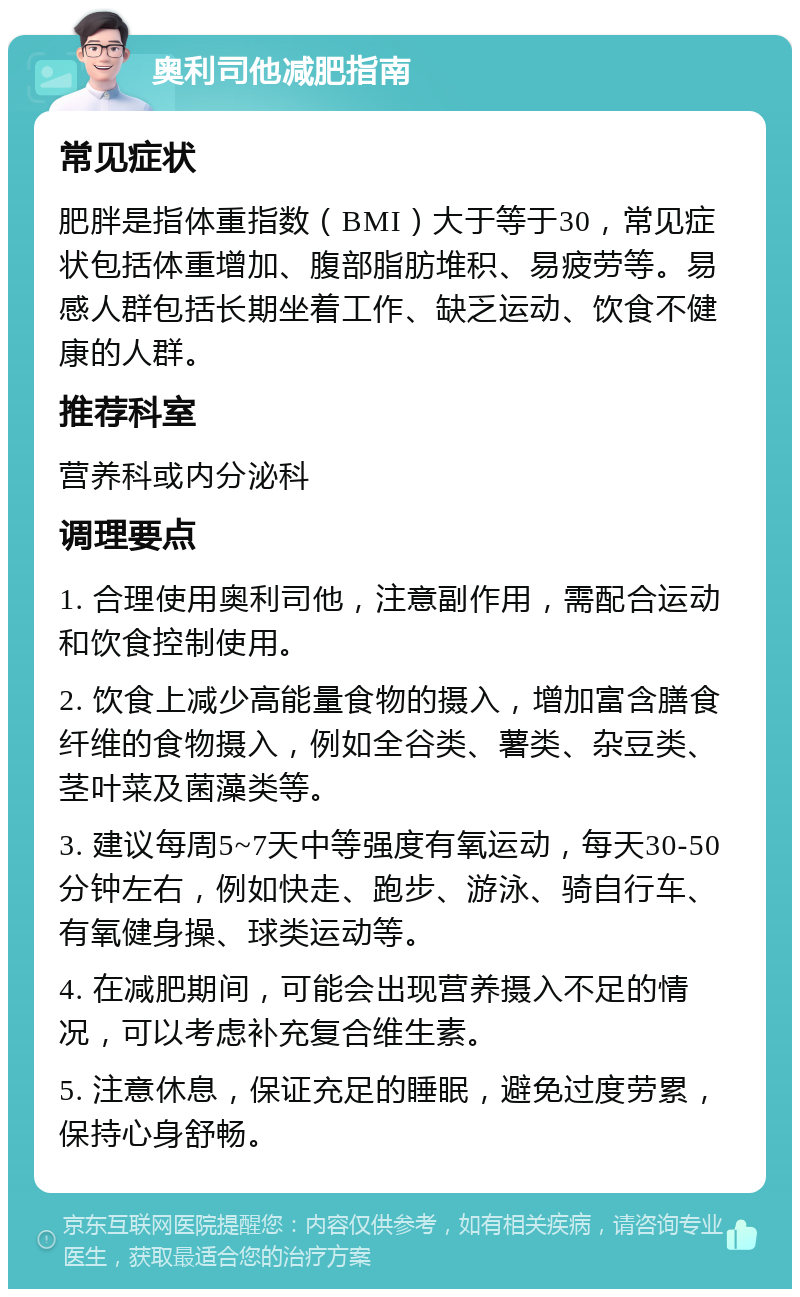 奥利司他减肥指南 常见症状 肥胖是指体重指数（BMI）大于等于30，常见症状包括体重增加、腹部脂肪堆积、易疲劳等。易感人群包括长期坐着工作、缺乏运动、饮食不健康的人群。 推荐科室 营养科或内分泌科 调理要点 1. 合理使用奥利司他，注意副作用，需配合运动和饮食控制使用。 2. 饮食上减少高能量食物的摄入，增加富含膳食纤维的食物摄入，例如全谷类、薯类、杂豆类、茎叶菜及菌藻类等。 3. 建议每周5~7天中等强度有氧运动，每天30-50分钟左右，例如快走、跑步、游泳、骑自行车、有氧健身操、球类运动等。 4. 在减肥期间，可能会出现营养摄入不足的情况，可以考虑补充复合维生素。 5. 注意休息，保证充足的睡眠，避免过度劳累，保持心身舒畅。