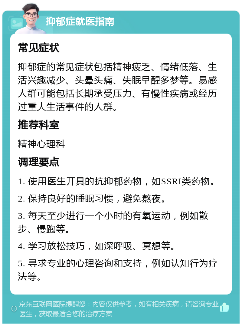 抑郁症就医指南 常见症状 抑郁症的常见症状包括精神疲乏、情绪低落、生活兴趣减少、头晕头痛、失眠早醒多梦等。易感人群可能包括长期承受压力、有慢性疾病或经历过重大生活事件的人群。 推荐科室 精神心理科 调理要点 1. 使用医生开具的抗抑郁药物，如SSRI类药物。 2. 保持良好的睡眠习惯，避免熬夜。 3. 每天至少进行一个小时的有氧运动，例如散步、慢跑等。 4. 学习放松技巧，如深呼吸、冥想等。 5. 寻求专业的心理咨询和支持，例如认知行为疗法等。