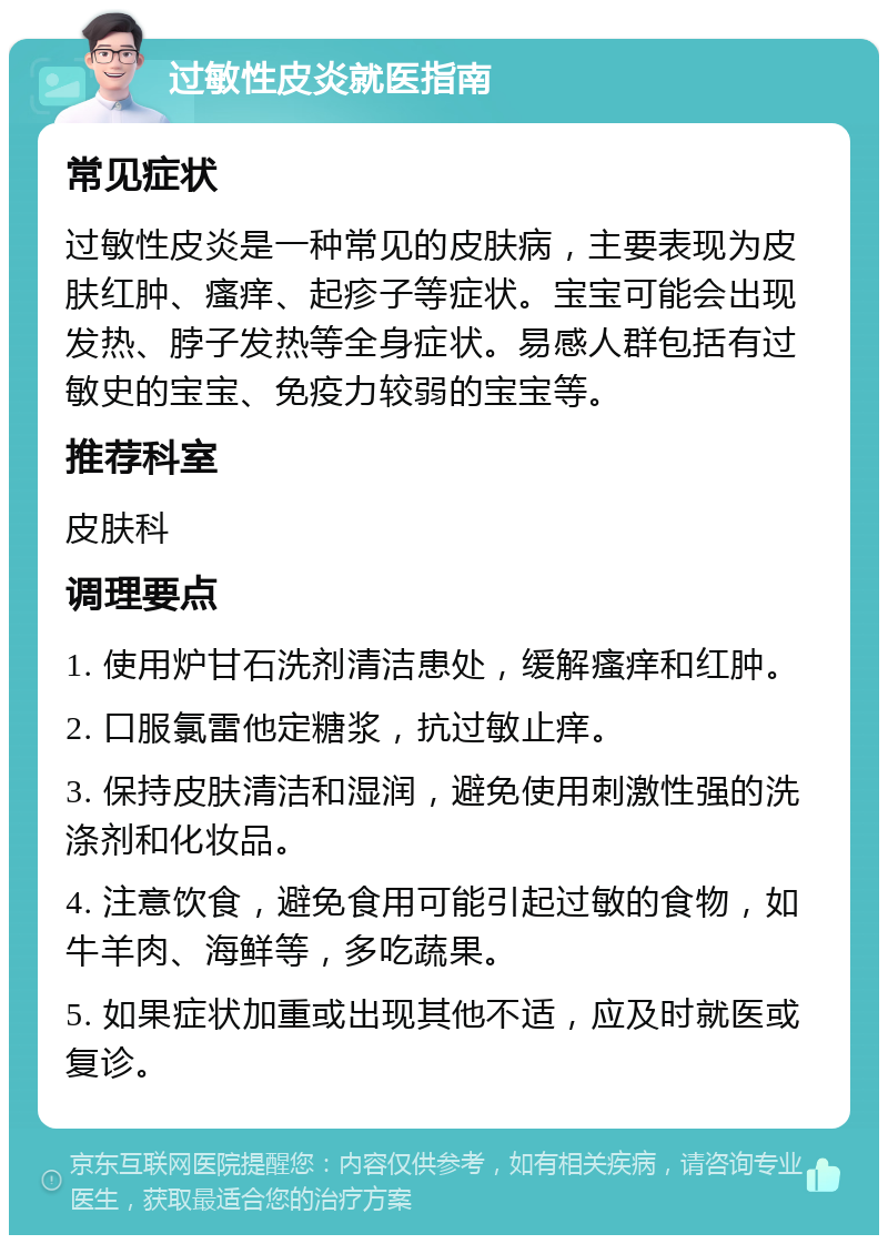 过敏性皮炎就医指南 常见症状 过敏性皮炎是一种常见的皮肤病，主要表现为皮肤红肿、瘙痒、起疹子等症状。宝宝可能会出现发热、脖子发热等全身症状。易感人群包括有过敏史的宝宝、免疫力较弱的宝宝等。 推荐科室 皮肤科 调理要点 1. 使用炉甘石洗剂清洁患处，缓解瘙痒和红肿。 2. 口服氯雷他定糖浆，抗过敏止痒。 3. 保持皮肤清洁和湿润，避免使用刺激性强的洗涤剂和化妆品。 4. 注意饮食，避免食用可能引起过敏的食物，如牛羊肉、海鲜等，多吃蔬果。 5. 如果症状加重或出现其他不适，应及时就医或复诊。