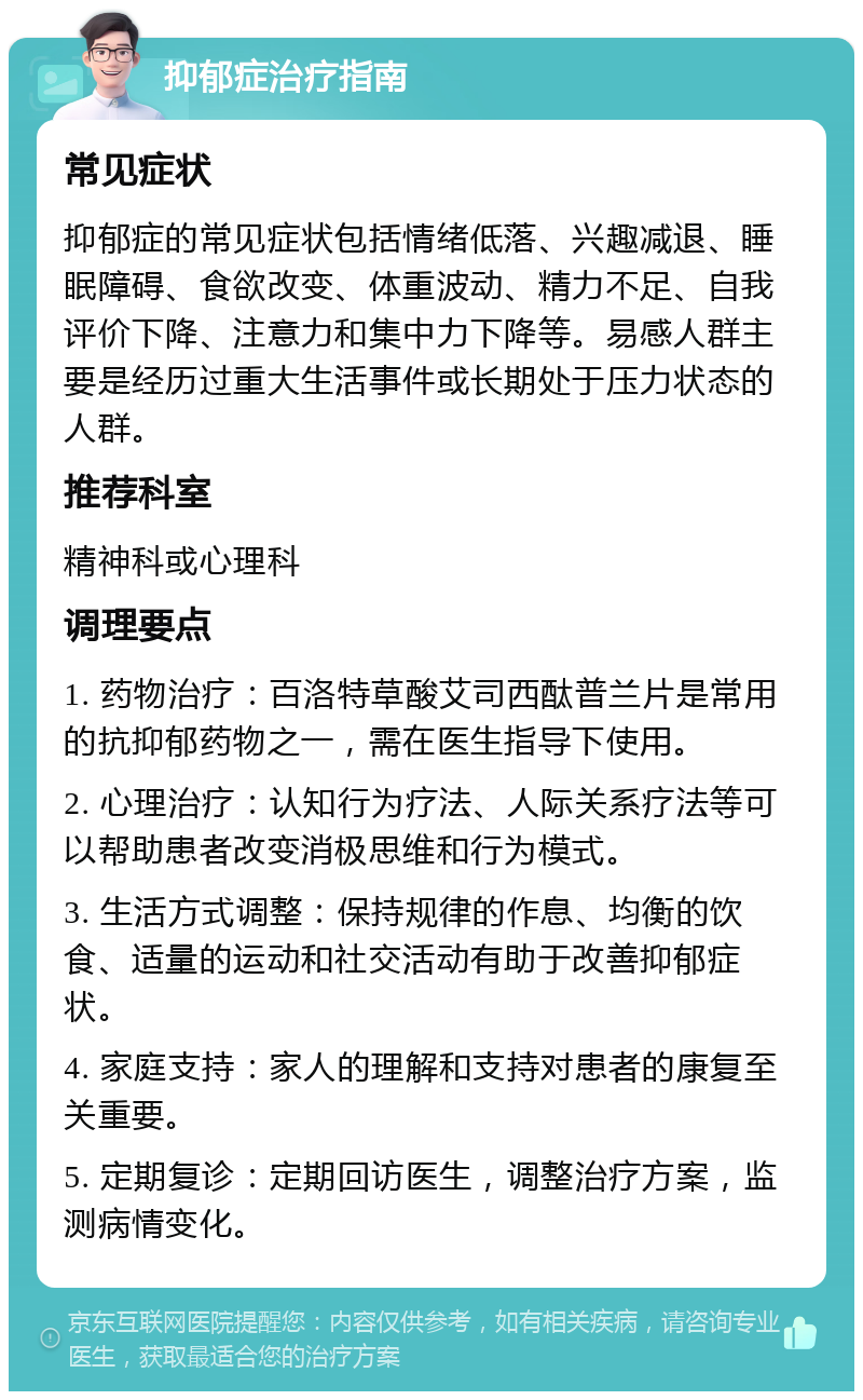 抑郁症治疗指南 常见症状 抑郁症的常见症状包括情绪低落、兴趣减退、睡眠障碍、食欲改变、体重波动、精力不足、自我评价下降、注意力和集中力下降等。易感人群主要是经历过重大生活事件或长期处于压力状态的人群。 推荐科室 精神科或心理科 调理要点 1. 药物治疗：百洛特草酸艾司西酞普兰片是常用的抗抑郁药物之一，需在医生指导下使用。 2. 心理治疗：认知行为疗法、人际关系疗法等可以帮助患者改变消极思维和行为模式。 3. 生活方式调整：保持规律的作息、均衡的饮食、适量的运动和社交活动有助于改善抑郁症状。 4. 家庭支持：家人的理解和支持对患者的康复至关重要。 5. 定期复诊：定期回访医生，调整治疗方案，监测病情变化。