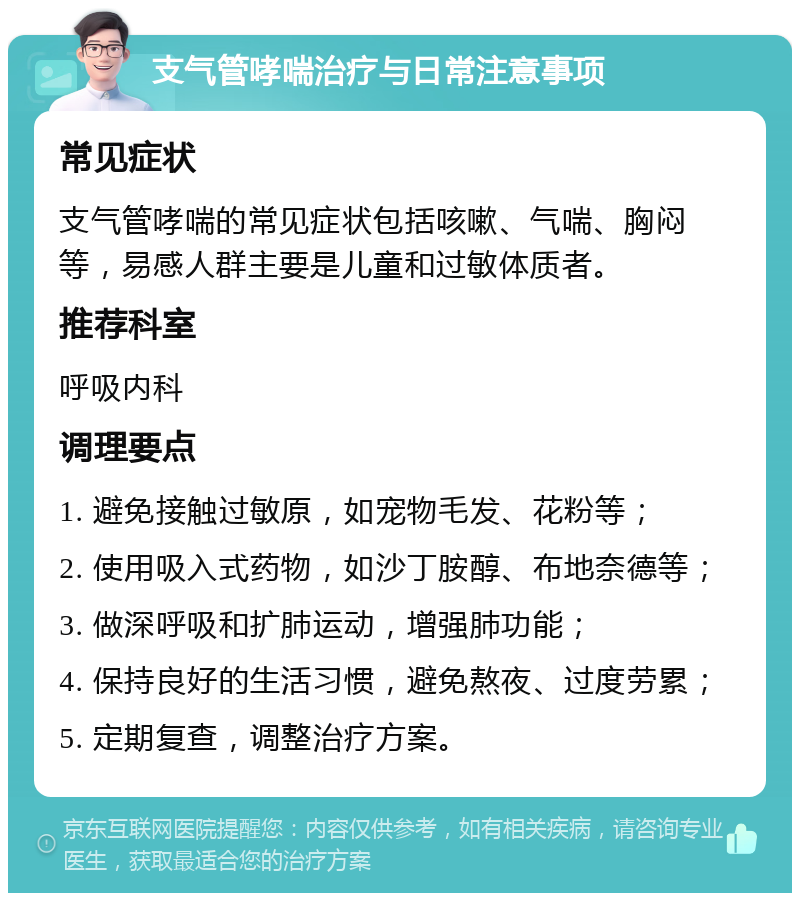 支气管哮喘治疗与日常注意事项 常见症状 支气管哮喘的常见症状包括咳嗽、气喘、胸闷等，易感人群主要是儿童和过敏体质者。 推荐科室 呼吸内科 调理要点 1. 避免接触过敏原，如宠物毛发、花粉等； 2. 使用吸入式药物，如沙丁胺醇、布地奈德等； 3. 做深呼吸和扩肺运动，增强肺功能； 4. 保持良好的生活习惯，避免熬夜、过度劳累； 5. 定期复查，调整治疗方案。