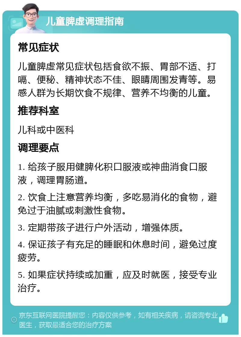 儿童脾虚调理指南 常见症状 儿童脾虚常见症状包括食欲不振、胃部不适、打嗝、便秘、精神状态不佳、眼睛周围发青等。易感人群为长期饮食不规律、营养不均衡的儿童。 推荐科室 儿科或中医科 调理要点 1. 给孩子服用健脾化积口服液或神曲消食口服液，调理胃肠道。 2. 饮食上注意营养均衡，多吃易消化的食物，避免过于油腻或刺激性食物。 3. 定期带孩子进行户外活动，增强体质。 4. 保证孩子有充足的睡眠和休息时间，避免过度疲劳。 5. 如果症状持续或加重，应及时就医，接受专业治疗。