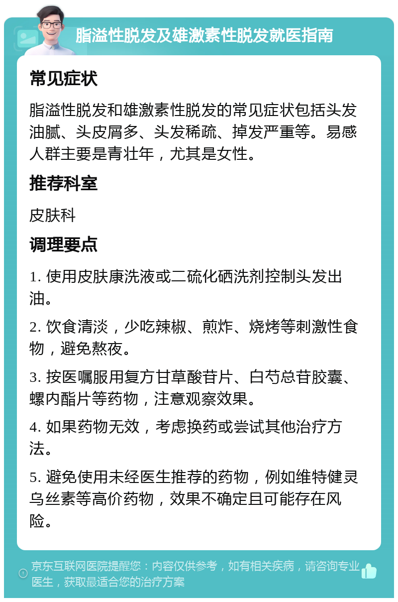 脂溢性脱发及雄激素性脱发就医指南 常见症状 脂溢性脱发和雄激素性脱发的常见症状包括头发油腻、头皮屑多、头发稀疏、掉发严重等。易感人群主要是青壮年，尤其是女性。 推荐科室 皮肤科 调理要点 1. 使用皮肤康洗液或二硫化硒洗剂控制头发出油。 2. 饮食清淡，少吃辣椒、煎炸、烧烤等刺激性食物，避免熬夜。 3. 按医嘱服用复方甘草酸苷片、白芍总苷胶囊、螺内酯片等药物，注意观察效果。 4. 如果药物无效，考虑换药或尝试其他治疗方法。 5. 避免使用未经医生推荐的药物，例如维特健灵乌丝素等高价药物，效果不确定且可能存在风险。