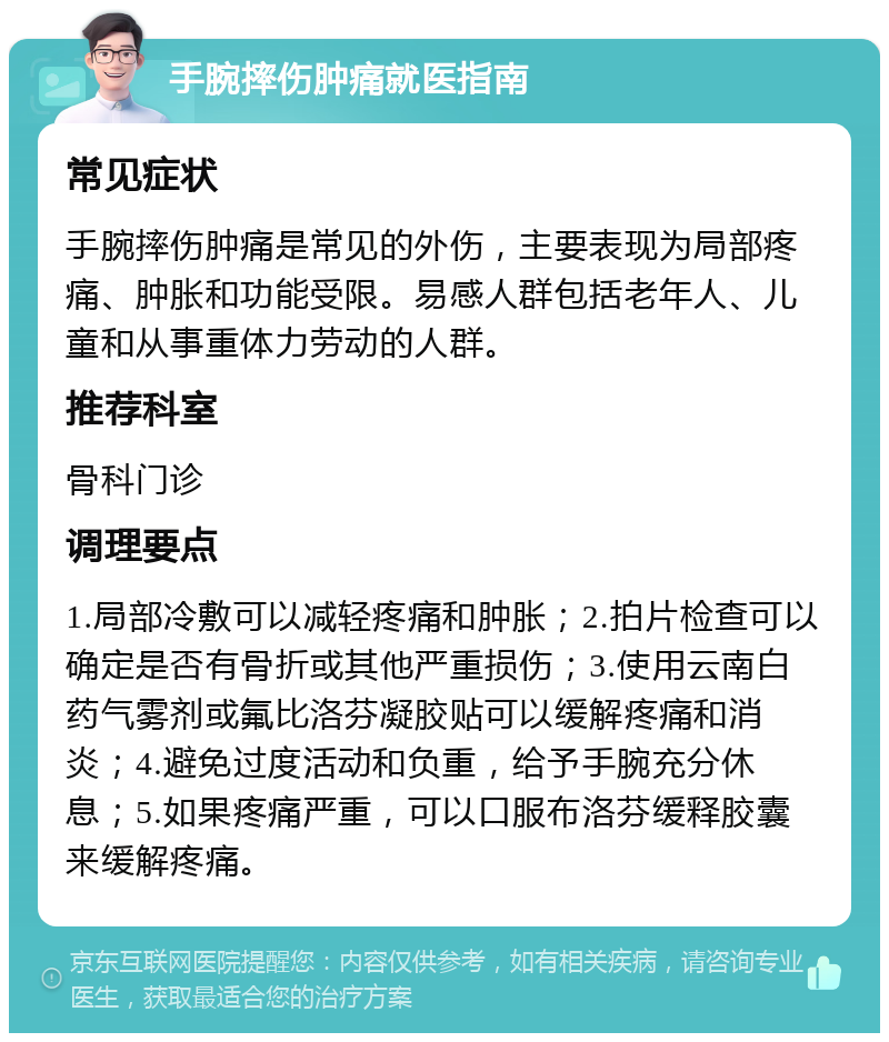 手腕摔伤肿痛就医指南 常见症状 手腕摔伤肿痛是常见的外伤，主要表现为局部疼痛、肿胀和功能受限。易感人群包括老年人、儿童和从事重体力劳动的人群。 推荐科室 骨科门诊 调理要点 1.局部冷敷可以减轻疼痛和肿胀；2.拍片检查可以确定是否有骨折或其他严重损伤；3.使用云南白药气雾剂或氟比洛芬凝胶贴可以缓解疼痛和消炎；4.避免过度活动和负重，给予手腕充分休息；5.如果疼痛严重，可以口服布洛芬缓释胶囊来缓解疼痛。