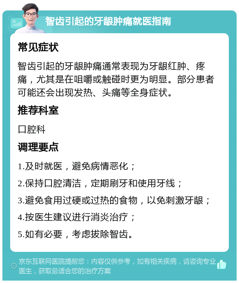 智齿引起的牙龈肿痛就医指南 常见症状 智齿引起的牙龈肿痛通常表现为牙龈红肿、疼痛，尤其是在咀嚼或触碰时更为明显。部分患者可能还会出现发热、头痛等全身症状。 推荐科室 口腔科 调理要点 1.及时就医，避免病情恶化； 2.保持口腔清洁，定期刷牙和使用牙线； 3.避免食用过硬或过热的食物，以免刺激牙龈； 4.按医生建议进行消炎治疗； 5.如有必要，考虑拔除智齿。