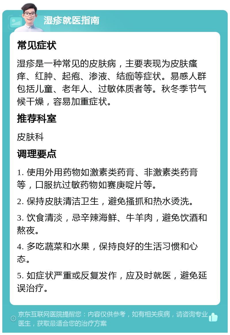 湿疹就医指南 常见症状 湿疹是一种常见的皮肤病，主要表现为皮肤瘙痒、红肿、起疱、渗液、结痂等症状。易感人群包括儿童、老年人、过敏体质者等。秋冬季节气候干燥，容易加重症状。 推荐科室 皮肤科 调理要点 1. 使用外用药物如激素类药膏、非激素类药膏等，口服抗过敏药物如赛庚啶片等。 2. 保持皮肤清洁卫生，避免搔抓和热水烫洗。 3. 饮食清淡，忌辛辣海鲜、牛羊肉，避免饮酒和熬夜。 4. 多吃蔬菜和水果，保持良好的生活习惯和心态。 5. 如症状严重或反复发作，应及时就医，避免延误治疗。