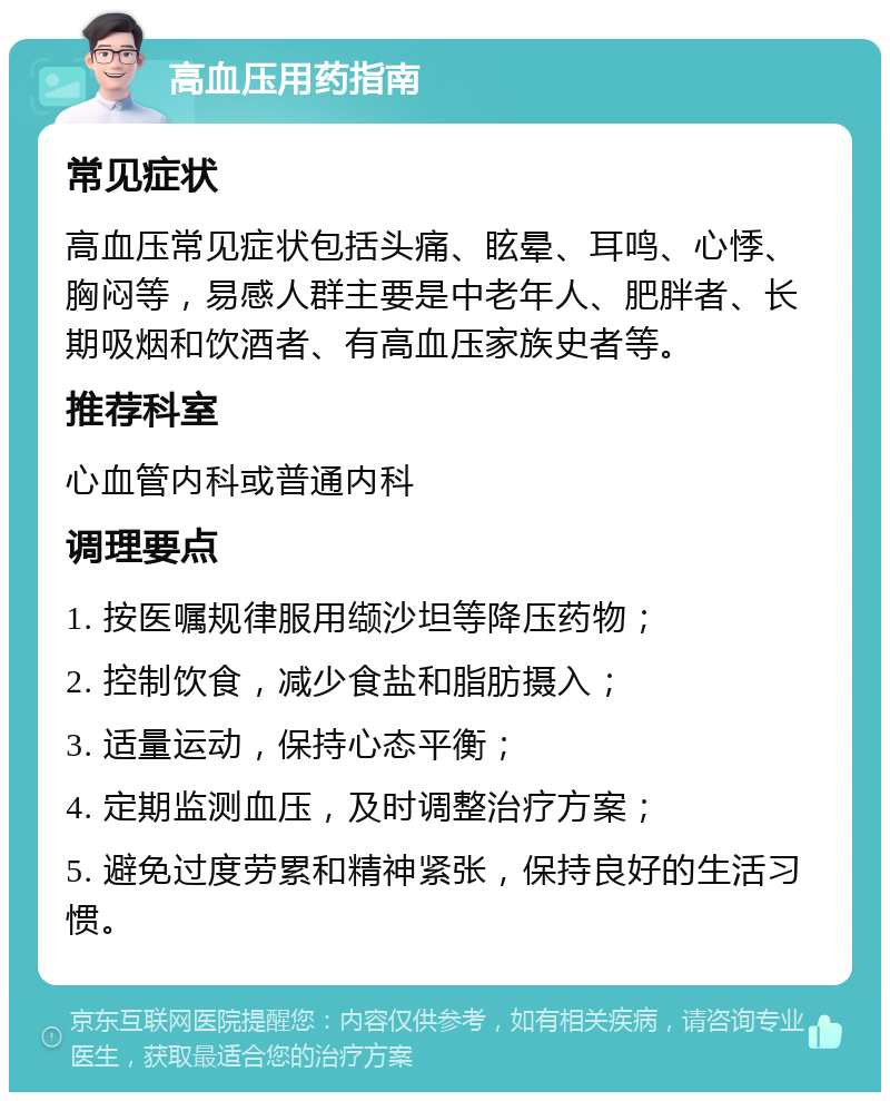 高血压用药指南 常见症状 高血压常见症状包括头痛、眩晕、耳鸣、心悸、胸闷等，易感人群主要是中老年人、肥胖者、长期吸烟和饮酒者、有高血压家族史者等。 推荐科室 心血管内科或普通内科 调理要点 1. 按医嘱规律服用缬沙坦等降压药物； 2. 控制饮食，减少食盐和脂肪摄入； 3. 适量运动，保持心态平衡； 4. 定期监测血压，及时调整治疗方案； 5. 避免过度劳累和精神紧张，保持良好的生活习惯。