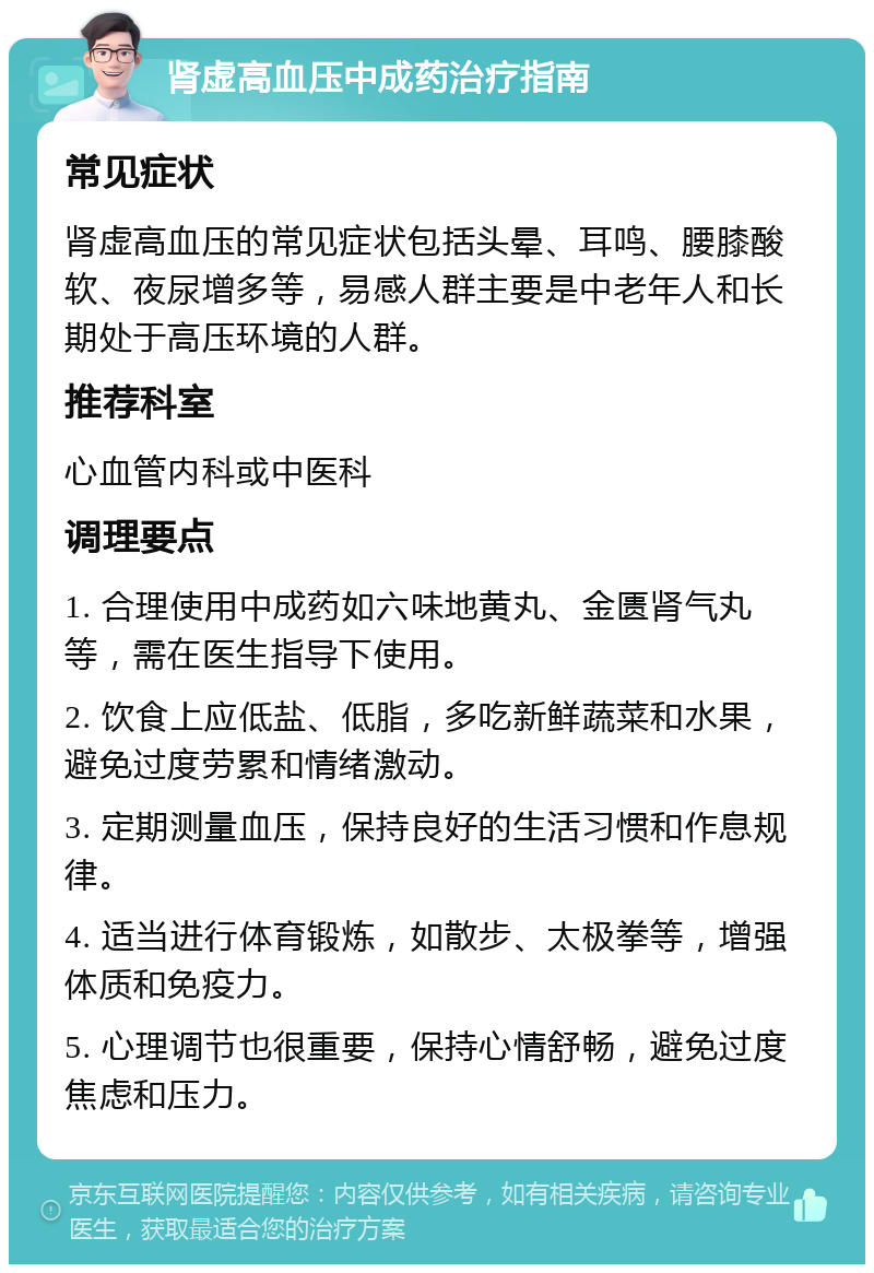 肾虚高血压中成药治疗指南 常见症状 肾虚高血压的常见症状包括头晕、耳鸣、腰膝酸软、夜尿增多等，易感人群主要是中老年人和长期处于高压环境的人群。 推荐科室 心血管内科或中医科 调理要点 1. 合理使用中成药如六味地黄丸、金匮肾气丸等，需在医生指导下使用。 2. 饮食上应低盐、低脂，多吃新鲜蔬菜和水果，避免过度劳累和情绪激动。 3. 定期测量血压，保持良好的生活习惯和作息规律。 4. 适当进行体育锻炼，如散步、太极拳等，增强体质和免疫力。 5. 心理调节也很重要，保持心情舒畅，避免过度焦虑和压力。