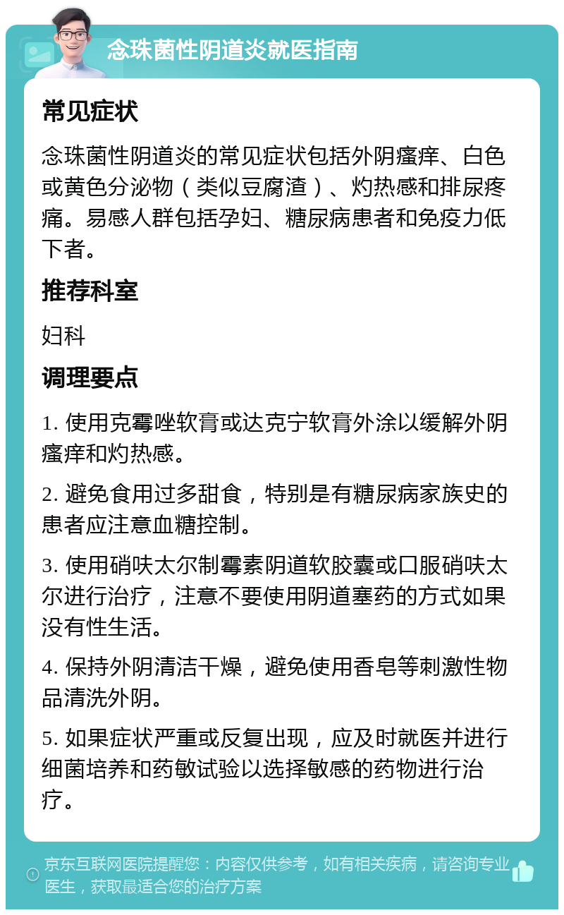 念珠菌性阴道炎就医指南 常见症状 念珠菌性阴道炎的常见症状包括外阴瘙痒、白色或黄色分泌物（类似豆腐渣）、灼热感和排尿疼痛。易感人群包括孕妇、糖尿病患者和免疫力低下者。 推荐科室 妇科 调理要点 1. 使用克霉唑软膏或达克宁软膏外涂以缓解外阴瘙痒和灼热感。 2. 避免食用过多甜食，特别是有糖尿病家族史的患者应注意血糖控制。 3. 使用硝呋太尔制霉素阴道软胶囊或口服硝呋太尔进行治疗，注意不要使用阴道塞药的方式如果没有性生活。 4. 保持外阴清洁干燥，避免使用香皂等刺激性物品清洗外阴。 5. 如果症状严重或反复出现，应及时就医并进行细菌培养和药敏试验以选择敏感的药物进行治疗。