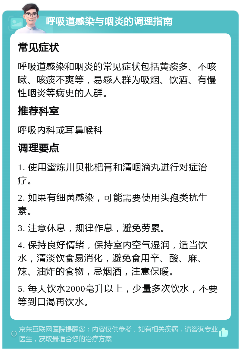 呼吸道感染与咽炎的调理指南 常见症状 呼吸道感染和咽炎的常见症状包括黄痰多、不咳嗽、咳痰不爽等，易感人群为吸烟、饮酒、有慢性咽炎等病史的人群。 推荐科室 呼吸内科或耳鼻喉科 调理要点 1. 使用蜜炼川贝枇杷膏和清咽滴丸进行对症治疗。 2. 如果有细菌感染，可能需要使用头孢类抗生素。 3. 注意休息，规律作息，避免劳累。 4. 保持良好情绪，保持室内空气湿润，适当饮水，清淡饮食易消化，避免食用辛、酸、麻、辣、油炸的食物，忌烟酒，注意保暖。 5. 每天饮水2000毫升以上，少量多次饮水，不要等到口渴再饮水。