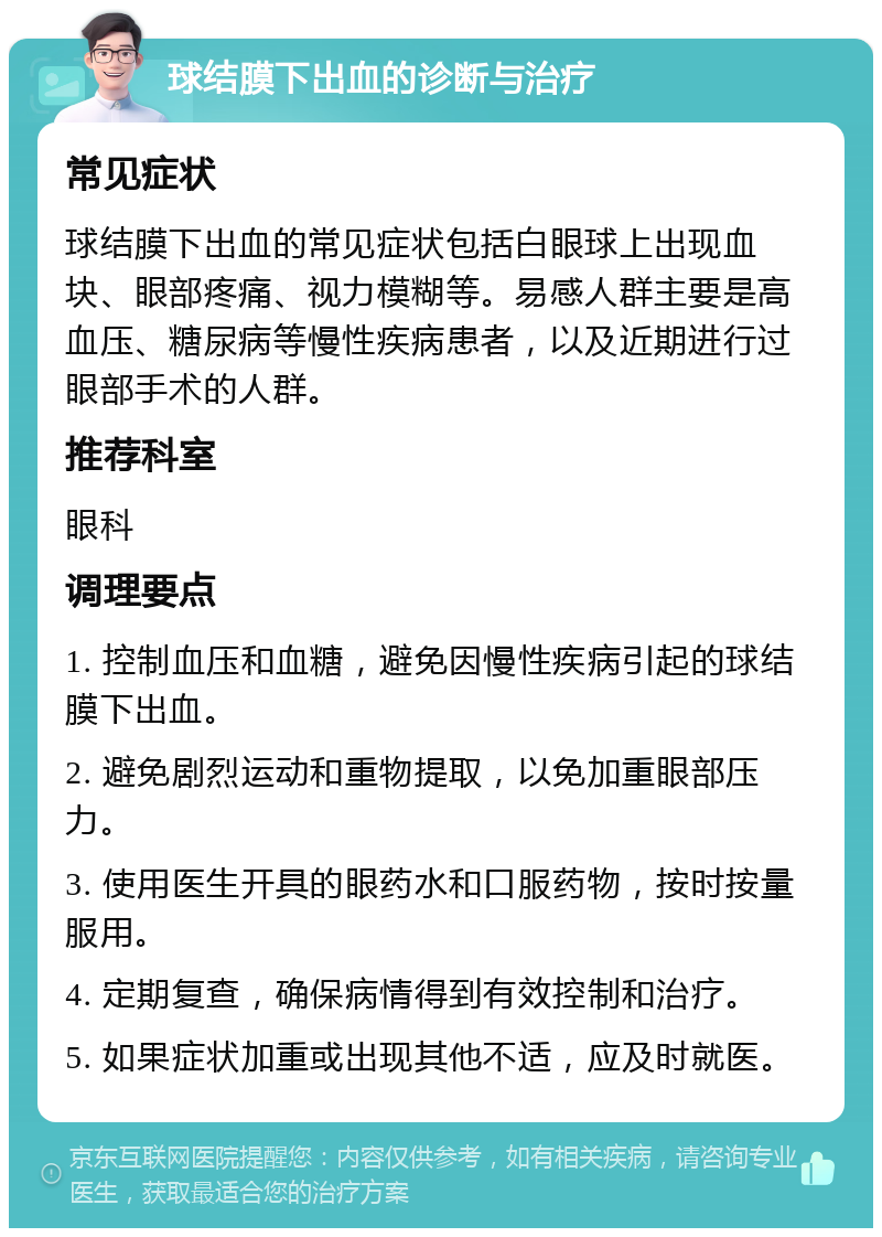 球结膜下出血的诊断与治疗 常见症状 球结膜下出血的常见症状包括白眼球上出现血块、眼部疼痛、视力模糊等。易感人群主要是高血压、糖尿病等慢性疾病患者，以及近期进行过眼部手术的人群。 推荐科室 眼科 调理要点 1. 控制血压和血糖，避免因慢性疾病引起的球结膜下出血。 2. 避免剧烈运动和重物提取，以免加重眼部压力。 3. 使用医生开具的眼药水和口服药物，按时按量服用。 4. 定期复查，确保病情得到有效控制和治疗。 5. 如果症状加重或出现其他不适，应及时就医。