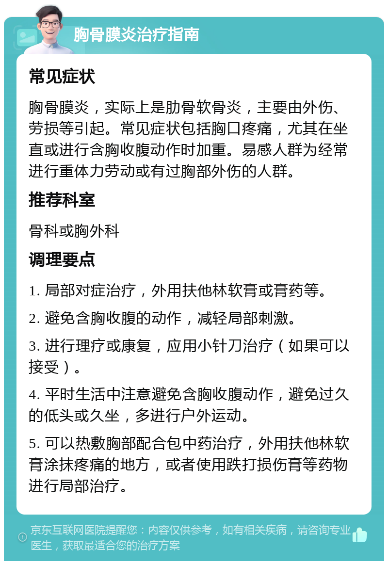 胸骨膜炎治疗指南 常见症状 胸骨膜炎，实际上是肋骨软骨炎，主要由外伤、劳损等引起。常见症状包括胸口疼痛，尤其在坐直或进行含胸收腹动作时加重。易感人群为经常进行重体力劳动或有过胸部外伤的人群。 推荐科室 骨科或胸外科 调理要点 1. 局部对症治疗，外用扶他林软膏或膏药等。 2. 避免含胸收腹的动作，减轻局部刺激。 3. 进行理疗或康复，应用小针刀治疗（如果可以接受）。 4. 平时生活中注意避免含胸收腹动作，避免过久的低头或久坐，多进行户外运动。 5. 可以热敷胸部配合包中药治疗，外用扶他林软膏涂抹疼痛的地方，或者使用跌打损伤膏等药物进行局部治疗。