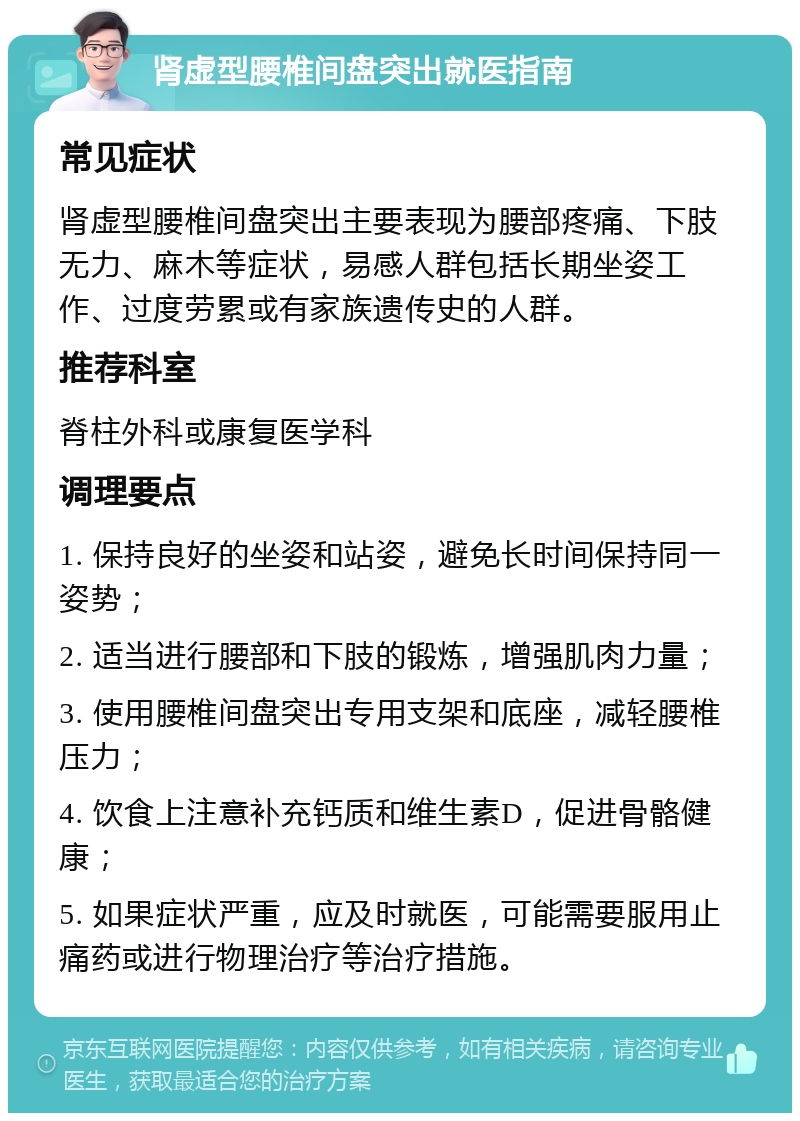 肾虚型腰椎间盘突出就医指南 常见症状 肾虚型腰椎间盘突出主要表现为腰部疼痛、下肢无力、麻木等症状，易感人群包括长期坐姿工作、过度劳累或有家族遗传史的人群。 推荐科室 脊柱外科或康复医学科 调理要点 1. 保持良好的坐姿和站姿，避免长时间保持同一姿势； 2. 适当进行腰部和下肢的锻炼，增强肌肉力量； 3. 使用腰椎间盘突出专用支架和底座，减轻腰椎压力； 4. 饮食上注意补充钙质和维生素D，促进骨骼健康； 5. 如果症状严重，应及时就医，可能需要服用止痛药或进行物理治疗等治疗措施。