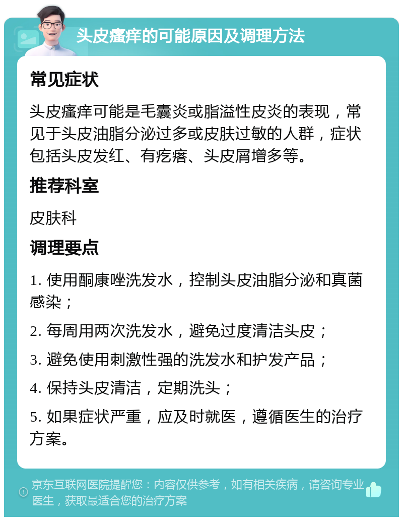 头皮瘙痒的可能原因及调理方法 常见症状 头皮瘙痒可能是毛囊炎或脂溢性皮炎的表现，常见于头皮油脂分泌过多或皮肤过敏的人群，症状包括头皮发红、有疙瘩、头皮屑增多等。 推荐科室 皮肤科 调理要点 1. 使用酮康唑洗发水，控制头皮油脂分泌和真菌感染； 2. 每周用两次洗发水，避免过度清洁头皮； 3. 避免使用刺激性强的洗发水和护发产品； 4. 保持头皮清洁，定期洗头； 5. 如果症状严重，应及时就医，遵循医生的治疗方案。