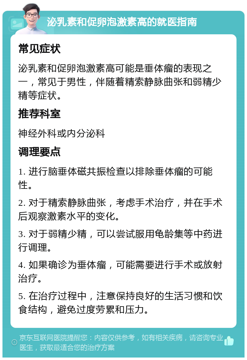 泌乳素和促卵泡激素高的就医指南 常见症状 泌乳素和促卵泡激素高可能是垂体瘤的表现之一，常见于男性，伴随着精索静脉曲张和弱精少精等症状。 推荐科室 神经外科或内分泌科 调理要点 1. 进行脑垂体磁共振检查以排除垂体瘤的可能性。 2. 对于精索静脉曲张，考虑手术治疗，并在手术后观察激素水平的变化。 3. 对于弱精少精，可以尝试服用龟龄集等中药进行调理。 4. 如果确诊为垂体瘤，可能需要进行手术或放射治疗。 5. 在治疗过程中，注意保持良好的生活习惯和饮食结构，避免过度劳累和压力。