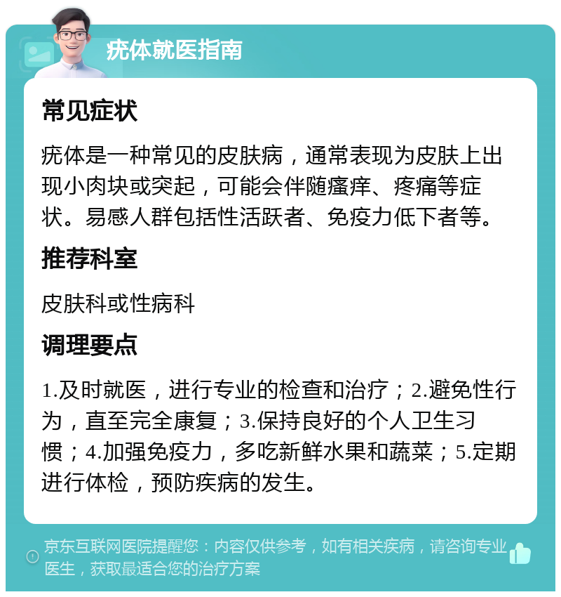 疣体就医指南 常见症状 疣体是一种常见的皮肤病，通常表现为皮肤上出现小肉块或突起，可能会伴随瘙痒、疼痛等症状。易感人群包括性活跃者、免疫力低下者等。 推荐科室 皮肤科或性病科 调理要点 1.及时就医，进行专业的检查和治疗；2.避免性行为，直至完全康复；3.保持良好的个人卫生习惯；4.加强免疫力，多吃新鲜水果和蔬菜；5.定期进行体检，预防疾病的发生。