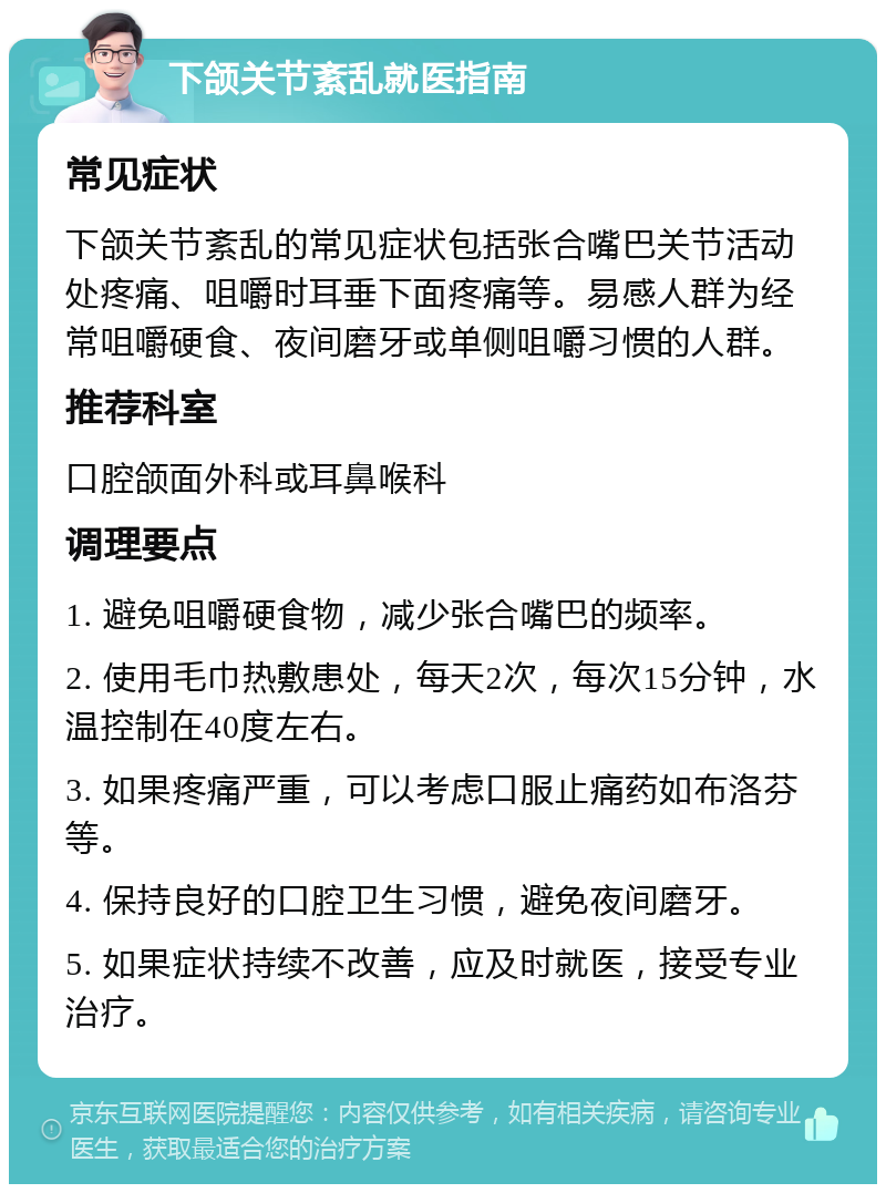 下颌关节紊乱就医指南 常见症状 下颌关节紊乱的常见症状包括张合嘴巴关节活动处疼痛、咀嚼时耳垂下面疼痛等。易感人群为经常咀嚼硬食、夜间磨牙或单侧咀嚼习惯的人群。 推荐科室 口腔颌面外科或耳鼻喉科 调理要点 1. 避免咀嚼硬食物，减少张合嘴巴的频率。 2. 使用毛巾热敷患处，每天2次，每次15分钟，水温控制在40度左右。 3. 如果疼痛严重，可以考虑口服止痛药如布洛芬等。 4. 保持良好的口腔卫生习惯，避免夜间磨牙。 5. 如果症状持续不改善，应及时就医，接受专业治疗。