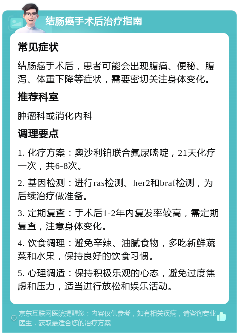 结肠癌手术后治疗指南 常见症状 结肠癌手术后，患者可能会出现腹痛、便秘、腹泻、体重下降等症状，需要密切关注身体变化。 推荐科室 肿瘤科或消化内科 调理要点 1. 化疗方案：奥沙利铂联合氟尿嘧啶，21天化疗一次，共6-8次。 2. 基因检测：进行ras检测、her2和braf检测，为后续治疗做准备。 3. 定期复查：手术后1-2年内复发率较高，需定期复查，注意身体变化。 4. 饮食调理：避免辛辣、油腻食物，多吃新鲜蔬菜和水果，保持良好的饮食习惯。 5. 心理调适：保持积极乐观的心态，避免过度焦虑和压力，适当进行放松和娱乐活动。