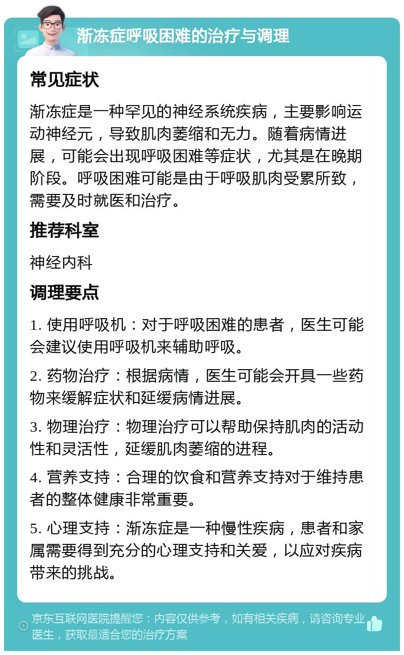 渐冻症呼吸困难的治疗与调理 常见症状 渐冻症是一种罕见的神经系统疾病，主要影响运动神经元，导致肌肉萎缩和无力。随着病情进展，可能会出现呼吸困难等症状，尤其是在晚期阶段。呼吸困难可能是由于呼吸肌肉受累所致，需要及时就医和治疗。 推荐科室 神经内科 调理要点 1. 使用呼吸机：对于呼吸困难的患者，医生可能会建议使用呼吸机来辅助呼吸。 2. 药物治疗：根据病情，医生可能会开具一些药物来缓解症状和延缓病情进展。 3. 物理治疗：物理治疗可以帮助保持肌肉的活动性和灵活性，延缓肌肉萎缩的进程。 4. 营养支持：合理的饮食和营养支持对于维持患者的整体健康非常重要。 5. 心理支持：渐冻症是一种慢性疾病，患者和家属需要得到充分的心理支持和关爱，以应对疾病带来的挑战。