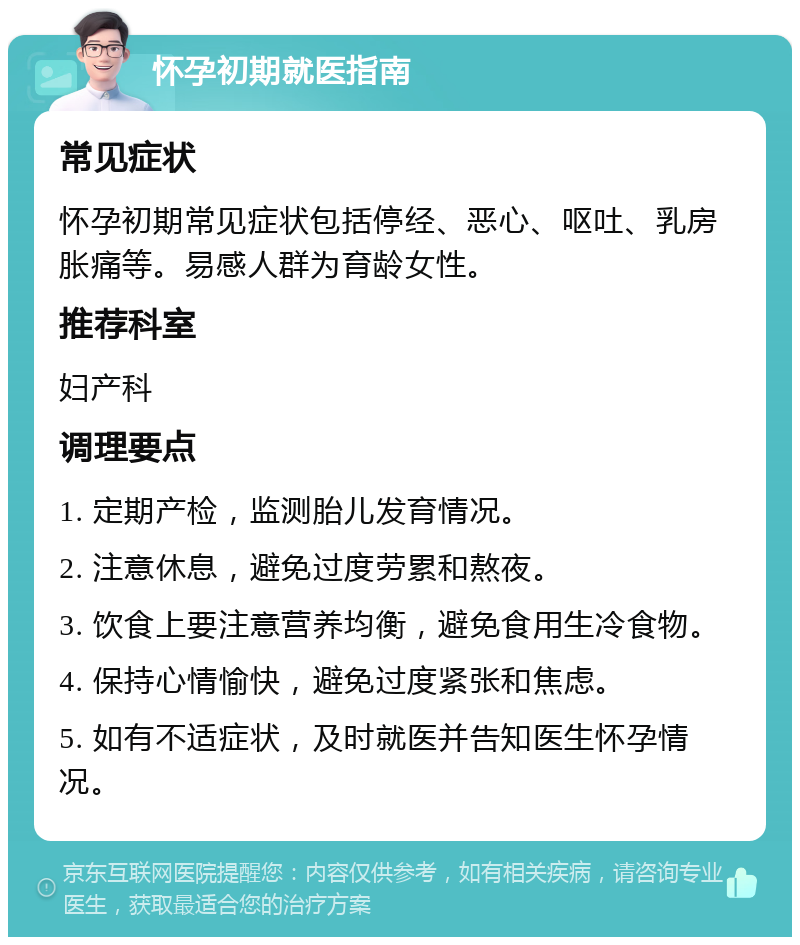 怀孕初期就医指南 常见症状 怀孕初期常见症状包括停经、恶心、呕吐、乳房胀痛等。易感人群为育龄女性。 推荐科室 妇产科 调理要点 1. 定期产检，监测胎儿发育情况。 2. 注意休息，避免过度劳累和熬夜。 3. 饮食上要注意营养均衡，避免食用生冷食物。 4. 保持心情愉快，避免过度紧张和焦虑。 5. 如有不适症状，及时就医并告知医生怀孕情况。