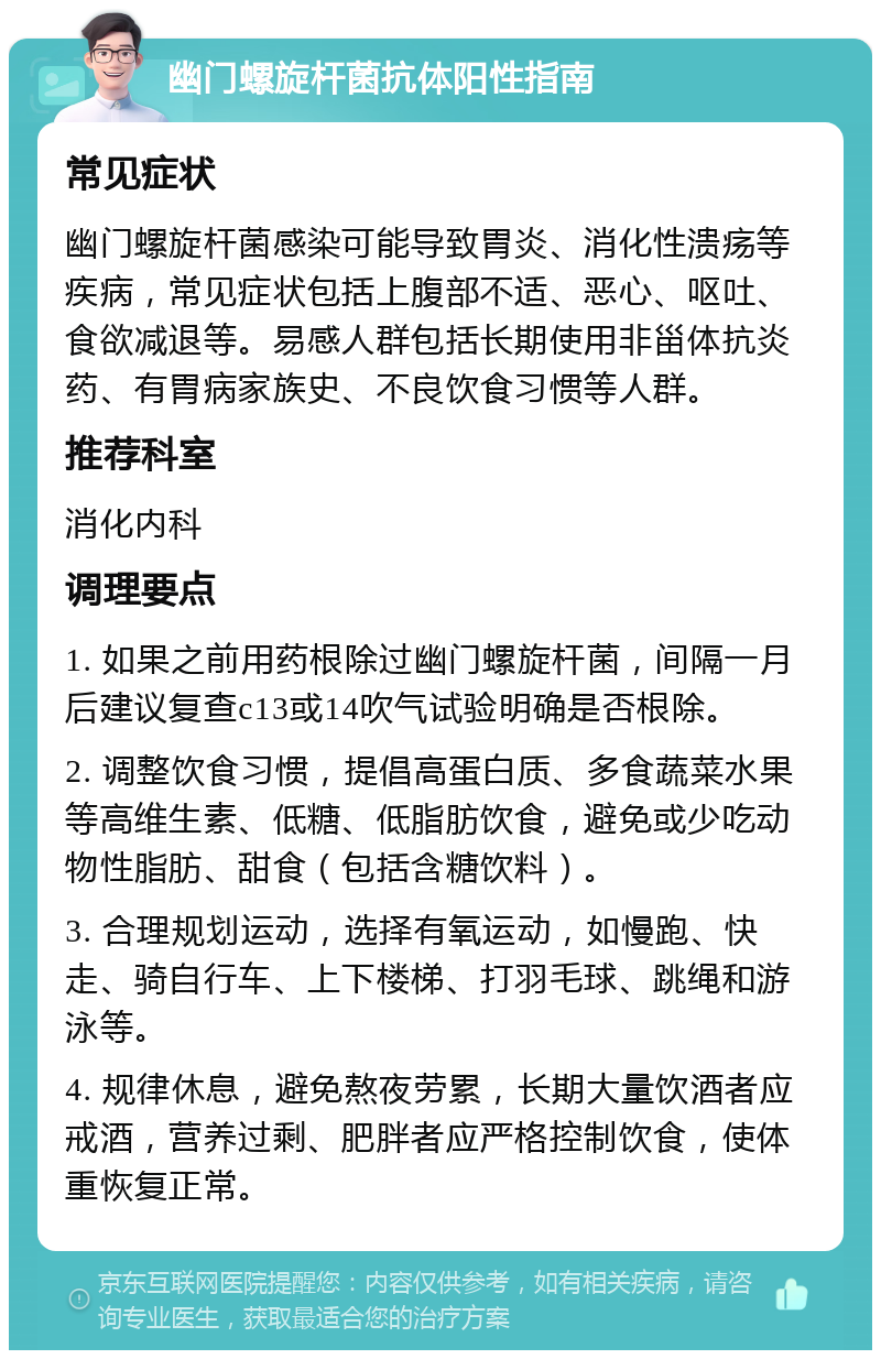 幽门螺旋杆菌抗体阳性指南 常见症状 幽门螺旋杆菌感染可能导致胃炎、消化性溃疡等疾病，常见症状包括上腹部不适、恶心、呕吐、食欲减退等。易感人群包括长期使用非甾体抗炎药、有胃病家族史、不良饮食习惯等人群。 推荐科室 消化内科 调理要点 1. 如果之前用药根除过幽门螺旋杆菌，间隔一月后建议复查c13或14吹气试验明确是否根除。 2. 调整饮食习惯，提倡高蛋白质、多食蔬菜水果等高维生素、低糖、低脂肪饮食，避免或少吃动物性脂肪、甜食（包括含糖饮料）。 3. 合理规划运动，选择有氧运动，如慢跑、快走、骑自行车、上下楼梯、打羽毛球、跳绳和游泳等。 4. 规律休息，避免熬夜劳累，长期大量饮酒者应戒酒，营养过剩、肥胖者应严格控制饮食，使体重恢复正常。